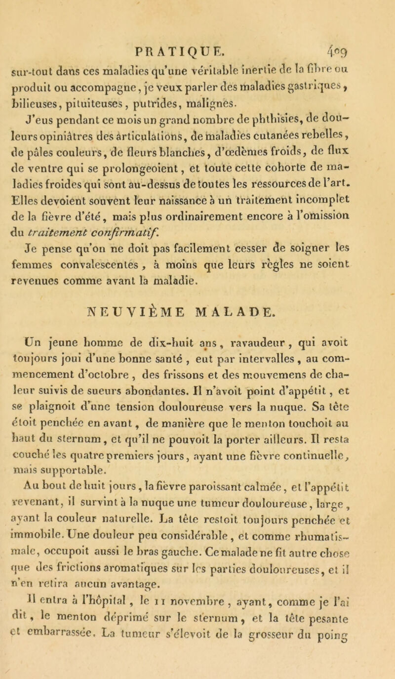 sur-tout dans ces maladies qu’une véritable inertie de la fibre ou produit ou accompagne, je veux parler des maladies gastriques, bilieuses, pituiteuses, putrides, malignes. J’eus pendant ce mois un grand nombre de phthisies, de dou- leurs opiniâtres des articulations, de maladies cutanées rebelles, de pâles couleurs, de fleurs blanches, d’œdèmes froids, de flux de ventre qui se prolongeoient, et toute celte cohorte de ma- ladies froides qui sont au-dessus de toutes les ressources de l’art. Elles dévoient souvent leur naissance a un traitement incomplet de la fièvre d’été, mais plus ordinairement encore à l’omission du traitement confirmatif. Je pense qu’on ne doit pas facilement cesser de soigner les femmes convalescentes , à moins que leurs règles ne soient revenues comme avant la maladie. NEUVIÈME MALADE. Un jeune homme de dix-huit ans, ravaudeur , qui avoit toujours joui d’une bonne santé , eut par intervalles, au com- mencement d’octobre , des frissons et des rr.ouvcmens de cha- leur suivis de sueurs abondantes. Il n’avoit point d’appétit, et se plaignoit d’une tension douloureuse vers la nuque. Sa tète éloit penchée en avant, de manière que le menton touchoit au haut du sternum, et qu’il ne pouvoit la porter ailleurs. Il resta couché les quatre premiers jours, ayant une fièvre continuelle, mais supportable. Au bout de huit jours, la fièvre paroissant calmée, et l’appétit revenant, il survint h la nuque une tumeur douloureuse, large , ayant la couleur naturelle. La tête restoit toujours penchée et immobile. Une douleur peu considérable , et comme rhumatis- male, occupoit aussi le bras gauche. Ce malade ne fit autre chose que des frictions aromatiques sur 1rs parties douloureuses, et il n’en retira aucun avantage. 11 entra à l’hôpital, le 11 novembre , ayant, comme je l’ai dit, le menton déprimé sur le sternum, et la tête pesante et embarrassée. La tumeur s’élevoit de la grosseur du poing