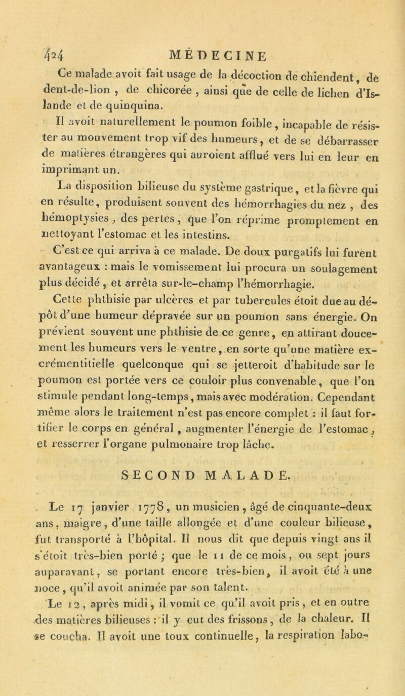 Ce malade a voit fait usage de la décoction de chiendent, de dent-de-lion , de chicorée , ainsi que de celle de lichen d’Is- lande eide quinquina. Il avoit naturellement le poumon foible, incapable de résis- ter au mouvement trop vif des humeurs, et de se débarrasser de matières étrangères qui auroient afflué vers lui en leur en imprimant un. La disposition bilieuse du système gastrique, et la fièvre qui en résulte, produisent souvent des hémorrhagies du nez , des hémoptysies , des pertes , que l’on réprime promptement en nettoyant l’estomac et. les intestins. C’est ce qui arriva à ce malade. De doux purgatifs lui furent avantageux : mais le vomissement lui procura un soulagement plus décidé , et arrêta sur-le-champ l’hémorrhagie. Cette phthisie par ulcères et par tubercules étoit due au dé- pôt d’une humeur dépravée sur un poumon sans énergie. On prévient souvent une phthisie de ce genre, en attirant douce- ment les humeurs vers le ventre, en sorte qu’une matière ex- crémentilieile quelconque qui se jetteroit d’habitude sur le poumon est portée vers ce couloir plus convenable, que l’on stimule pendant long-temps, mais avec modération. Cependant même alors le traitement n’est pas encore complet : il faut for- tifier le corps en général , augmenter l’énergie de l’estomac, et resserrer l’organe pulmonaire trop lâche. SECOND MALADE. Le 17 janvier 1778 , un musicien , âgé de cinquante-deux ans, maigre, d’une taille allongée et d’une couleur bilieuse, lut transporté à l’hôpital. II nous dit que depuis vingt ans il s’éloit très-bien porté; que le 11 de ce mois, ou sept jours auparavant, se portant encore très-bien, il avoil été à une noce, qu’il avoil animée par son talent. Le 13 , après midi, il vomit ce qu’il avoil pris , et en outre des matières bilieuses : il y eut des frissons, de la chaleur. II se coucha. Il avoit une toux continuelle, la respiration labo-