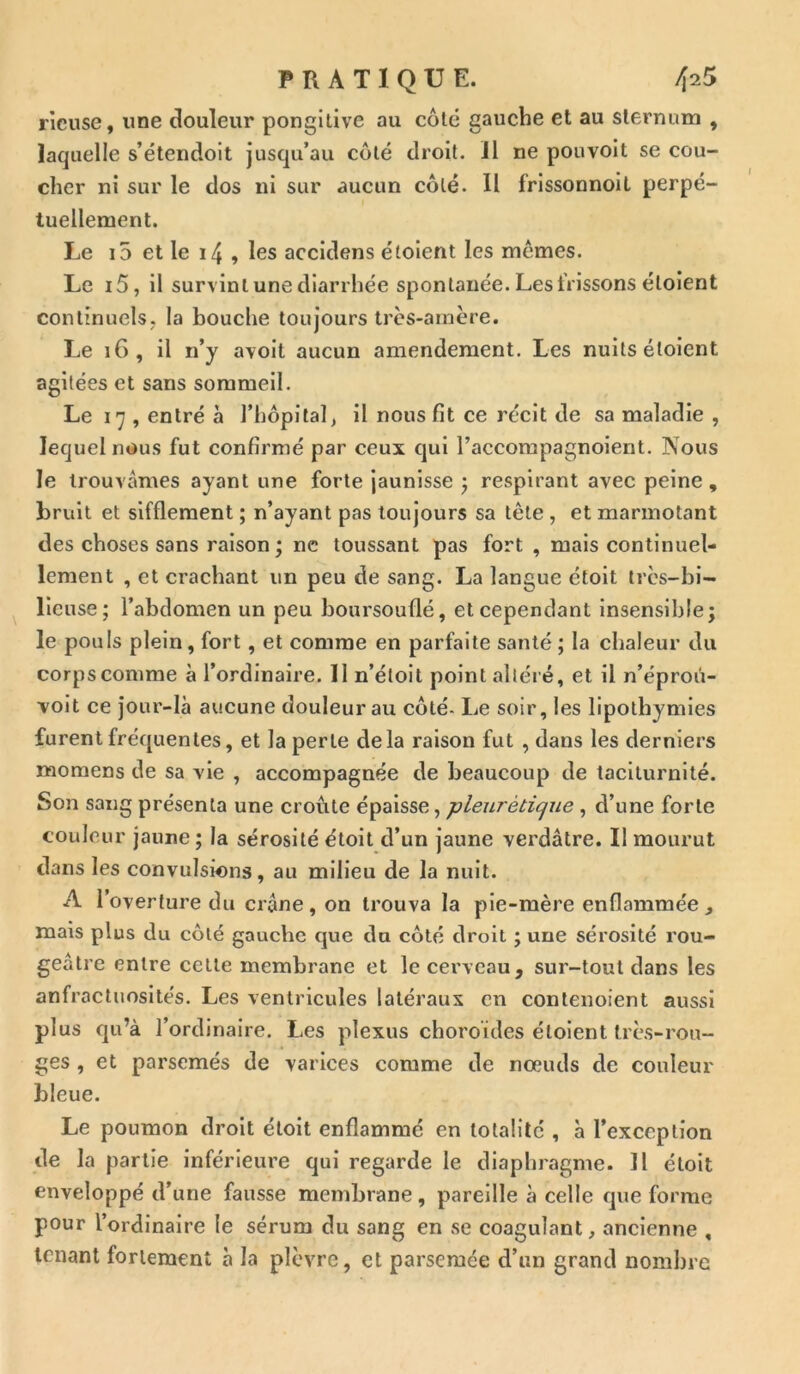 rieuse, une douleur pongitive au colé gauche et au sternum , laquelle s’étendoit jusqu’au côté droit. Il ne pouvoit se cou- cher ni sur le dos ni sur aucun côté. Il frissonnoil perpé- tuellement. Le i5 et le 14 , les accidens étoient les mêmes. Le i5, il survint une diarrhée spontanée. Les frissons étoient continuels, la bouche toujours très-amère. Le 16, il n’y avoit aucun amendement. Les nuits étoient agitées et sans sommeil. Le 17 , entré à l’hôpital, il nous fit ce récit de sa maladie , lequel nous fut confirmé par ceux qui l’accompagnoient. Nous le trouvâmes ayant une forte jaunisse ; respirant avec peine , bruit et sifflement ; n’ayant pas toujours sa tète, et marmotant des choses sans raison ; ne toussant pas fort , mais continuel- lement , et crachant un peu de sang. La langue étoit très-bi- lieuse; l’abdomen un peu boursouflé, et cependant insensible; le pouls plein, fort, et comme en parfaite santé; la chaleur du corpscomme à l’ordinaire. Il n’éloit point altéré, et il n’éproû- voit ce jour-là aucune douleur au côté- Le soir, les lipothymies furent fréquentes, et la perle delà raison fut , dans les derniers momens de sa vie , accompagnée de beaucoup de taciturnité. Son sang présenta une croûte épaisse, -pleurétique , d’une forte couleur jaune ; la sérosité étoit d’un jaune verdâtre. Il mourut dans les convulsions, au milieu de la nuit. A l’overture du crâne , on trouva la pie-mère enflammée , mais plus du côté gauche que du côté droit ; une sérosité rou- geâtre entre cette membrane et le cerveau, sur-tout dans les anfractuosités. Les ventricules latéraux en contenoient aussi plus qu’à l’ordinaire. Les plexus choroïdes étoient très-rou- ges , et parsemés de varices comme de noeuds de couleur bleue. Le poumon droit étoit enflammé en totalité , à l’exception de la partie inférieure qui regarde le diaphragme. Il étoit enveloppé d’une fausse membrane, pareille à celle que forme pour l’ordinaire le sérum du sang en se coagulant, ancienne , tenant fortement à la plèvre, et parsemée d’un grand nombre