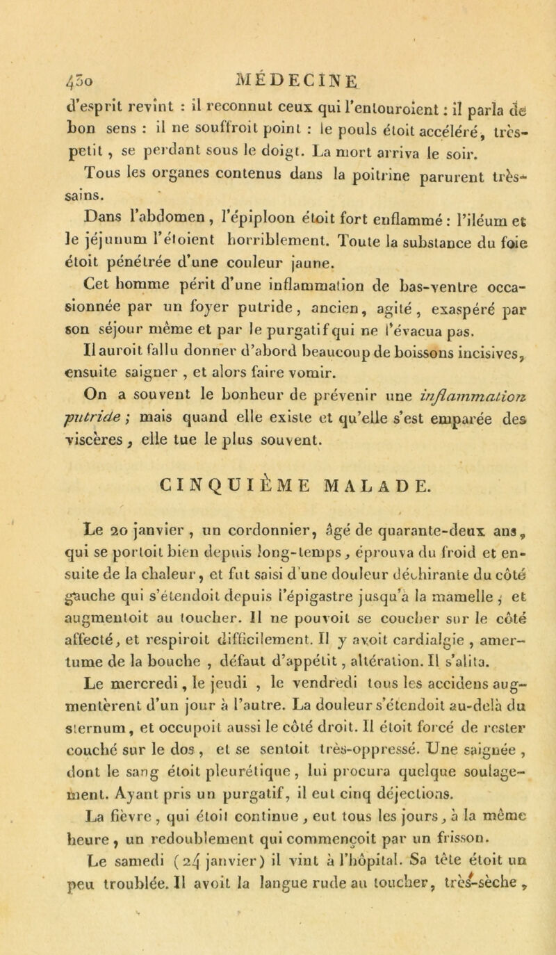 d’esprit revint : il reconnut ceux qui l’enlouroient : il parla de bon sens : il ne souffroit point : le pouls étoit accéléré, trcs- petit , se perdant sous le doigt. La mort arriva le soir. JTous les oi ganes contenus dans la poitrine parurent très— sains. Dans l’abdomen, l’épiploon étoit fort enflammé : l’iléum et le jéjunum l’éioient horriblement. Toute la substance du foie étoit pénétrée d’une couleur jaune. Cet homme périt d’une inflammalion de bas-ventre occa- sionnée par un loyer putride, ancien, agité, exaspéré par son séjour même et par le purgatif qui ne l’évacua pas. Ilauroit fallu donner d’abord beaucoup de boissons incisives, ensuite saigner , et alors faire vomir. On a souvent le bonheur de prévenir une inflammation ■putride ; mais quand elle existe et qu’elle s’est emparée des viscères, elle tue le plus souvent. CINQUIÈME MALADE. Le 20 janvier , un cordonnier, âgé de quarante-deux ans, qui se porloit bien depuis long-temps, éprouva du froid et en- suite de la chaleur, et fut saisi d une douleur déchirante du côté gauche qui s’étendoit depuis l’épigastre jusqu’à la mamelle , et augmentoit au toucher. Il ne pouvoit se coucher sur le côté affecté, et respiroil difficilement. Il y a voit cardialgie , amer- tume de la bouche , défaut d’appétit, altération. Il s’alita. Le mercredi, le jeudi , le vendredi tous les accidens aug- mentèrent d’un jour à l’autre. La douleur s’ctendoit au-delà du sternum, et occupoit aussi le côté droit. Il étoit forcé de rester couché sur le dos , et se sentoit très-oppressé. Une saignée , dont le sang étoit pleurétique, lui procura quelque soulage- ment. Ayant pris un purgatif, il eut cinq déjections. La fièvre , qui étoit continue , eut tous les jours, à la même heure, un redoublement qui commençoit par un frisson. Le samedi (24 janvier) il vint à l’hôpital. Sa tête étoit un peu troublée. Il avoit la langue rude au loucher, très-sèche.