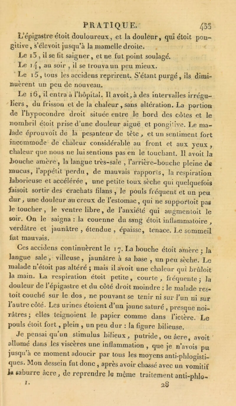 L’épigastre étoit douloureux, et la douleur, qui étoit pou- gitive, s’élevoit jusqu’à la mamelle droite. Le i5, il se lit saigner, et ne fut point soulagé. Le if, au soir , il se trouva un peu mieux. Le i5, tous les accidens reprirent. S’étant purgé, ils dimi- nuèrent un peu de nouveau. Le 16, il entra à l’hôpital. Il avoit, à des intervalles irrégu- liers , du frisson et de la chaleur , sans altération. La portion de l’hypocondre droit située entre le bord des côtes et le nombril étoit prise d’une douleur aiguë et pongiîive. Le ma- lade éprouvoit de la pesanteur de tête ^ et un sentiment fort incommode de chaleur considérable au front et aux yeux , chaleur que nous ne lui sentions pas en le louchant. Il avoit la bouche amère, la langue très-sale , l’arrière-bouche pleine de mucus, l’appétit perdu, de mauvais rapports, la respiration laborieuse et accélérée , une petite toux sèche qui quelquefois faisoit sortir des crachats filans , le pouls fréquent et un peu dur, une douleur au creux de l’estomac, qui ne supportoit pas le toucher, le ventre libre, de l’anxiété qui augmenloit le soir. On le saigna : la couenne du sang étoit inflammatoire , verdâtre et jaunâtre , étendue , épaisse, tenace. Le sommeil fut mauvais. Ces accidens continuèrent le 17. La bouche étoit amère ; la langue sale, villeuse, jaunâtre à sa hase , un pen sèche. Le malade n’étoit pas altéré ; mais il avoit une chaleur qui brûloit la main. La respiration étoit petite, courte, fréquente j la douleur de l’épigastre et du côté droit moindre : le malade res- toit couché sur le dos, ne pouvant se tenir ni sur l’un ni sur l’autre côté. Les urines étoient d’un jaune saturé , presque noi- râtres ^ elles teignoient le papier comme dans l’ictère. Le pouls étoit fort , plein , un peu dur : la figure bilieuse. Je pensai qu’un stimulus bilieux, putride, ou âcre, avoit allumé dans les viscères une inflammation , que je n’avois pu jusqu’à ce moment adoucir par tous les moyens anli-phlogisti- ques. Mon dessein fut donc , après avoir chassé avec un vomitif la saburre âcre, de reprendre le meme traitement anti-phlo- *• 28