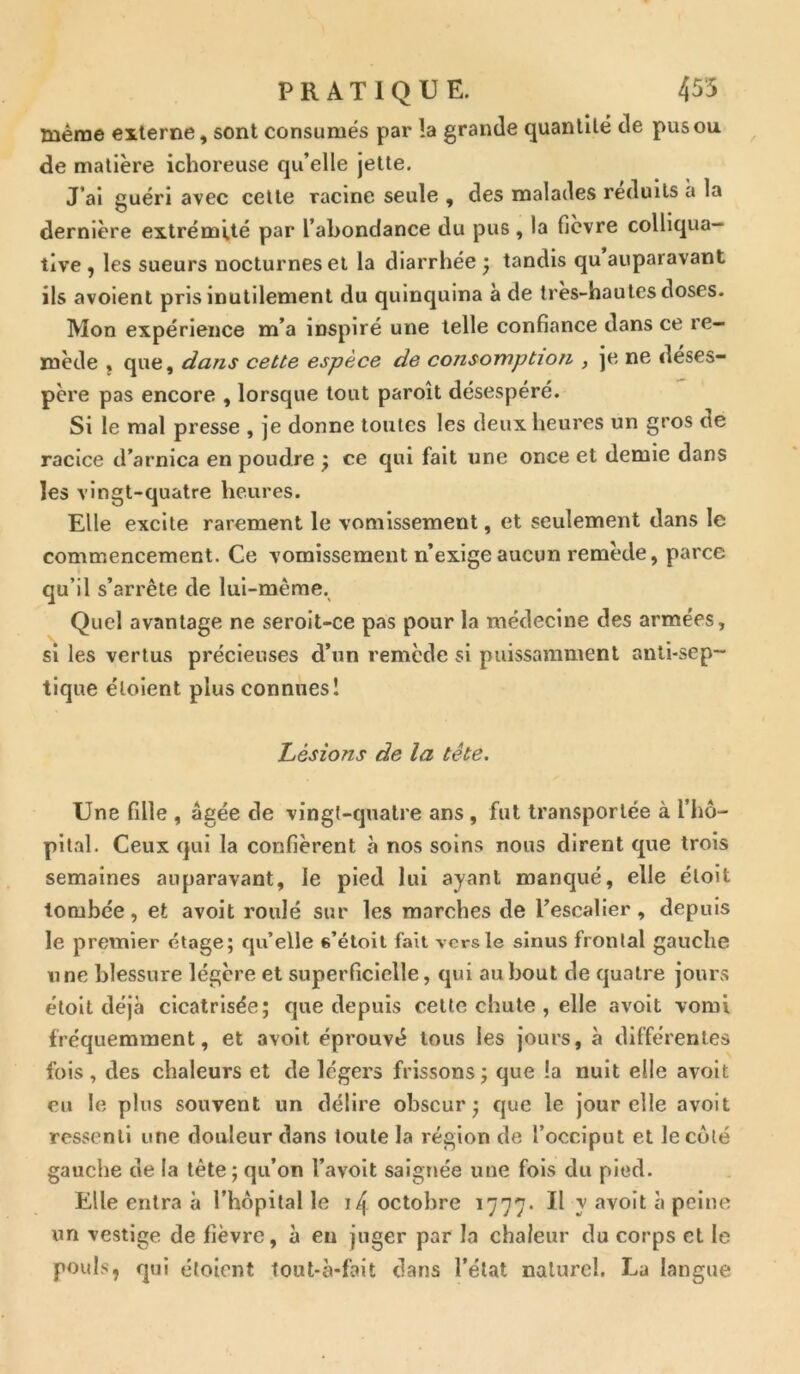 même externe, sont consumés par la grande quantité de pus ou de matière ichoreuse qu’elle jette. J’ai guéri avec cette racine seule , des malades réduits à la dernière extrémité par l’abondance du pus , la fièvre colliqua— tlve , les sueurs nocturnes et la diarrhée ; tandis qu auparavant ils avoient pris inutilement du quinquina à de très-hautes doses. Mon expérience m’a inspiré une telle confiance dans ce re- mède , que, dans cette espèce de consomption , je ne déses- père pas encore , lorsque tout paroît désespéré. Si le mal presse , je donne toutes les deux heures un gros ne racice d’arnica en poudre ; ce qui fait une once et demie dans les vingt-quatre heures. Elle excite rarement le vomissement, et seulement dans le commencement. Ce vomissement n’exige aucun remède, parce qu’il s’arrête de lui-même. Quel avantage ne seroit-ce pas pour la médecine des armées, si les vertus précieuses d’un remède si puissamment anti-sep- tique éloient plus connues! Lésions de la tête. Une fille , âgée de vingt-quatre ans , fut transportée à l’hô- pital. Ceux qui la confièrent à nos soins nous dirent que trois semaines auparavant, le pied lui ayant manqué, elle éloit tombée, et avoit roulé sur les marches de l’escalier, depuis le premier étage; qu’elle s’étoit fait vers le sinus frontal gauche une blessure légère et superficielle, qui au bout de quatre jours étoit déjà cicatrisée; que depuis cette chute , elle avoit vomi fréquemment, et avoit éprouvé tous les jours, à différentes fois , des chaleurs et de légers frissons ; que la nuit elle avoit eu le plus souvent un délire obscur; que le jour elle avoit ressenti une douleur dans toute la région de l’occiput et le côté gauche de la tête ; qu’on l’avoit saignée une fois du pied. Elle entra à l’hôpital le 14 octobre 1777. Il y avoit à peine un vestige de lièvre, à en juger par la chaleur du corps et le pouls, qui étoient tout-è*fait clans l’état naturel. La langue