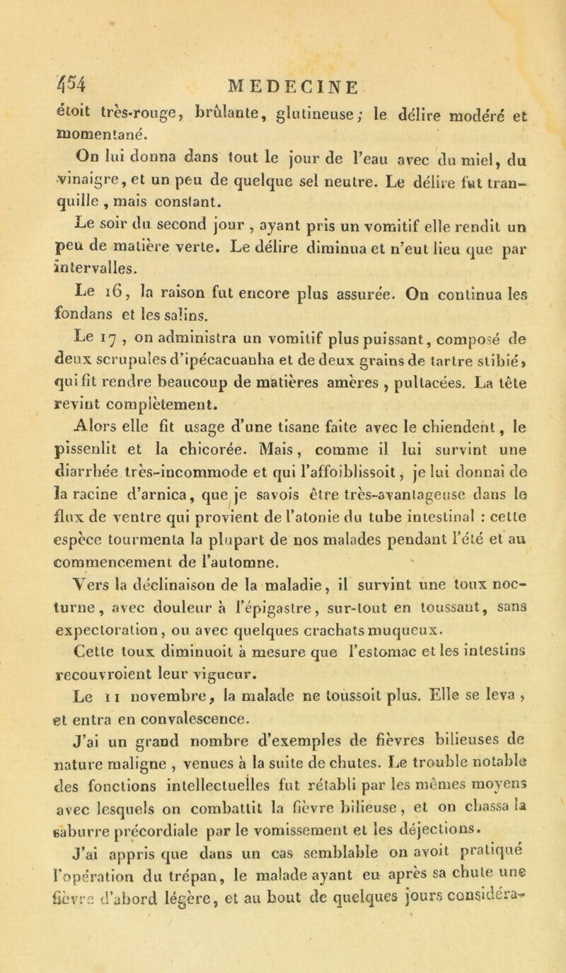 étoit très-rouge, brûlante, glutineuse; le délire modéré et momentané. On lui donna dans tout le jour de l’eau avec du miel, du •vinaigre, et un peu de quelque sel neutre. Le délire fut tran- quille , mais conslant. Le soir du second jour , ayant pris un vomitif elle rendit un peu de matière verte. Le délire diminua et n’eut lieu que par intervalles. Le 16, la raison fut encore plus assurée. On continua 1er» fondans et les salins. Le 17 , on administra un vomitif plus puissant, composé de deux scrupules d’ipécacuanha et de deux grains de tartre stibié» qui fit rendre beaucoup de matières amères , pultacées. La tête revint complètement. Alors elle fit usage d’une tisane faite avec le chiendent, le pissenlit et la chicorée. Mais, comme il lui survint une diarrhée très-incommode et qui l’affoiblissoit, je lui donnai de la racine d’arnica, que je savois être très-avantageuse dans le flux de ventre qui provient de l’atonie du tube intestinal : celle espèce tourmenta la plupart de nos malades pendant l’été et au commencement de l’automne. Vers la déclinaison de la maladie, il survint une toux noc- turne, avec douleur à l’épigastre, sur-tout en toussaut, sans expectoration, ou avec quelques crachats muqueux. Cette toux diminuoit à mesure que l’estomac et les intestins recouvroient leur vigueur. Le 11 novembre, la malade ne toussoit plus. Elle se leva , et entra en convalescence. J’ai un grand nombre d’exemples de fièvres bilieuses de nature maligne , venues à la suite de chutes. Le trouble notable des fonctions intellectuelles fut rétabli par les mêmes moyens avec lesquels on combattit la fièvre bilieuse, et on chassa la eâburre précordiale par le vomissement et les déjections. J’ai appris que dans un cas semblable on avoil pratiqué l'opération du trépan, le malade ayant eu après sa chute une fièvre d’abord légère, et au bout de quelques jours considéra-»