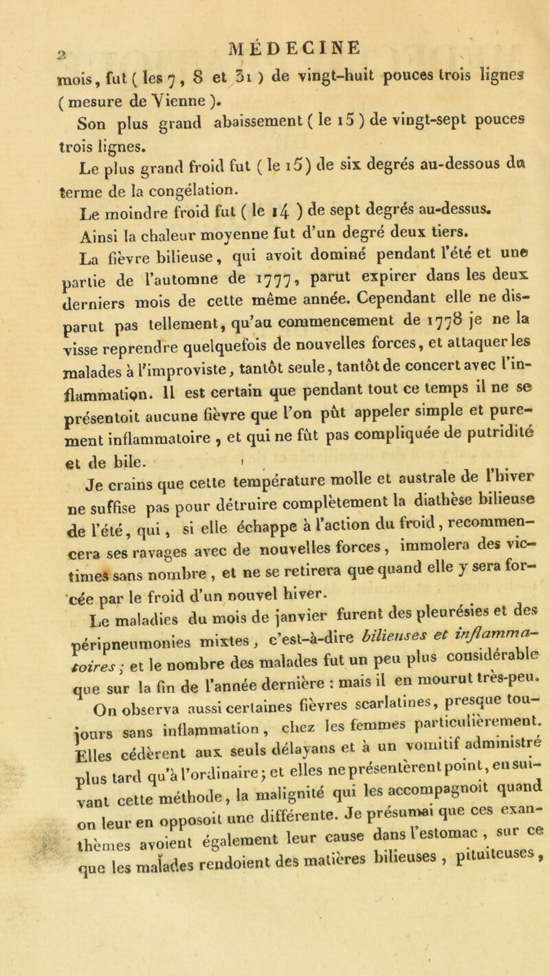 mois, fut ( les 7 , 8 et^3i ) de vingt-huit pouces trois lignes ( mesure de Vienne ). Son plus grand abaissement ( le i5 ) de vingt-sept pouces trois lignes. Le plus grand froid fut ( le i5) de six degrés au-dessous du terme de la congélation. I,e moindre froid fut ( le i4 ) de sept degrés au-dessus. Ainsi la chaleur moyenne fut d’un degré deux tiers. La fièvre bilieuse, qui avoit dominé pendant l’été et une partie de l’automne de 1777, parut expirer dans les deux derniers mois de cette même année. Cependant elle ne dis- parut pas tellement, qu’au commencement de 1778 je ne la visse reprendre quelquefois de nouvelles forces, et attaquer les malades à l'improviste, tantôt seule, tantôt de concert avec l’in- flammation. U est certain que pendant tout ce temps il ne se présentoit aucune fièvre que l’on put appeler simple et pure- ment inflammatoire , et qui ne fût pas compliquée de putridité et de bile. » , Je crains que cette température molle et australe de 1 hiver ne suffise pas pour détruire complètement la diathèse bilieuse de l’été, qui, si elle échappe à l’action du froid, recommen- cera ses ravages avec de nouvelles forces, immolera des vic- times sans nombre , et ne se retirera que quand elle y sera for- cée par le froid d’un nouvel hiver. Le maladies du mois de janvier furent des pleurésies et des péripnenmonies mixtes, c’est-à-dire bilieuses et toires; et le «ombre des malades fut un peu plus considérable que sur la fin de l’année dernière : mais il en mourut tres-peu. On observa aussi certaines fievres scarlatines, presque tou îonrs sans inflammation, chez les femmes particulièrement. Elles cédèrent aux seuls délayans et à un vomitif administre plus tard qu’à l’ordinaire; et elles neprésentcrenlpomt,ensui- vant cette méthode, la malignité qui les accompagnoit quand on leur en opposoit une différente. Je présumai que ces exan- rhères avoien. également leur cause f- que les malades rendoient des matières bilieuses, pituiteuses,