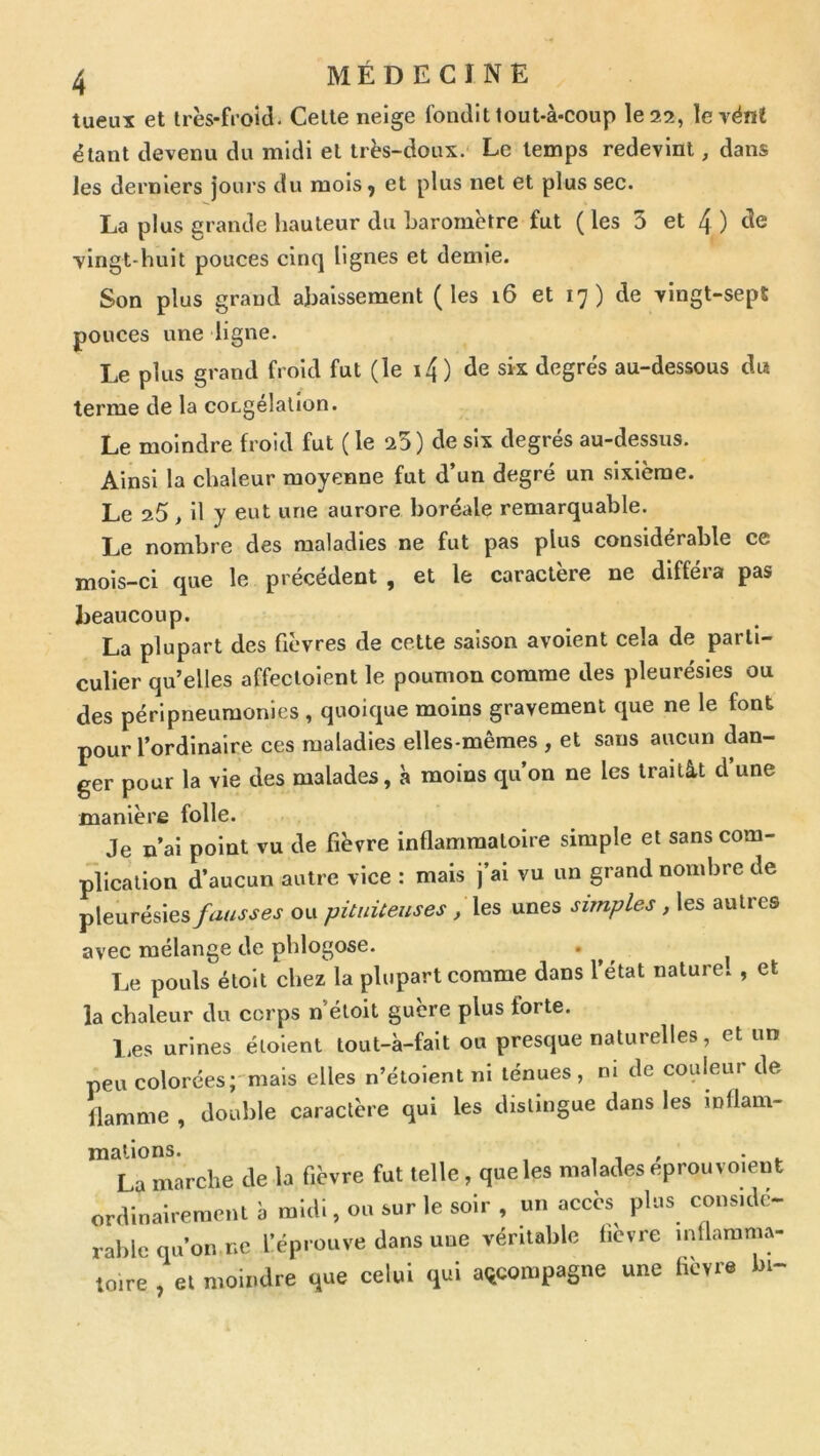 tueuï et très-froid. Cette neige fondit tout-à-coup le 22, le vént étant devenu du midi et très-doux. Le temps redevint, dans les derniers jours du mois 5 et plus net et plus sec. La plus grande hauteur du baromètre fut ( les 5 et 4 ) de \lngt-huit pouces cinq lignes et demie. Son plus grand abaissement (les i6 et 17) de vingt-sept pouces une ligne. Le plus grand froid fut (le i4 ) de sk degrés au-dessous du terme de la cocgélallon. Le moindre froid fut ( le 25) de six degrés au-dessus. Ainsi la chaleur moyenne fut d’un degré un sixième. Le 25, il y eut une aurore boréale remarquable. Le nombre des maladies ne fut pas plus considérable ce mois-ci que le précédent , et le caractère ne diffeia pas beaucoup. La plupart des fièvres de cette saison avoient cela de parti- culier qu’elles affecloient le poumon comme des pleurésies ou des péri pneumonies , quoique moins gravement que ne le font pour l’ordinaire ces maladies elles-mêmes , et sans aucun dan- ger pour la vie des malades, à moins qu’on ne les traitât d’une manière folle. Je n’ai point vu de fièvre inflammatoire simple et sans com- plication d’aucun autre vice : mais j’ai vu un grand nombre de pleurésies fausses ou pituiteuses, les unes simples, les autres avec mélange de phlogose. . ^ ^ Le pouls étolt chez la plupart comme dans l’état nature. , et la chaleur du corps n’étoit guère plus forte. l.es urines éloient tout-à-falt ou presque naturelles, et un peu colorées;'mals elles n’éioient ni ténues, m de couleur de flamme , double caractère qui les distingue dans les inflam- mations. , 1 » • ^ La marche de la fièvre fut telle, que les malades eprouvoieut orcVmairerae.U à ml.ll, ou sur le soir , un accès plus consulc- ral.lc qu’on ne l’éprouve dans une véritable tievre mllamma- loire , et moindre que celui qui accompagne une fièvre bi-