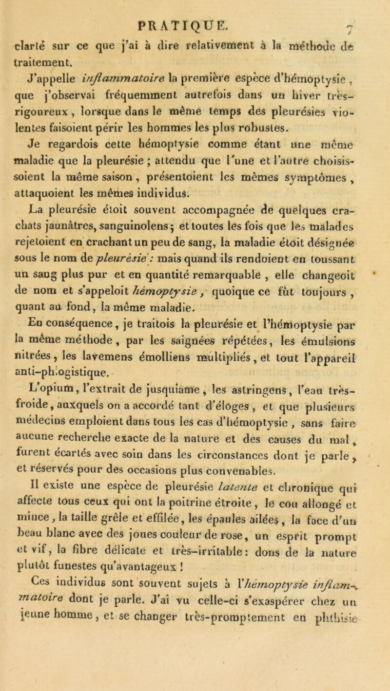 clarté sur ce que j’ai à dire relativement à la méthode de traitement. J’appelle infiammatoire la première espèce d’hémoptysie , que j’observai fréquemment autrefois dans un hiver très- rigoureux , lorsque dans le même temps des pleurésies vio- lentes faisoient périr les hommes les plus robustes. Je regardois cette hémoptysie comme étant une même maladie que la pleurésie ; attendu que Tune et l’autre choisis- soient la même saison , présentoient les mêmes symptômes , attaquoient les memes individus. La pleurésie étoit souvent accompagnée de quelques cra- chats jaunâtres, sanguinolens 5 et toutes les fois que les malades rejetoient en crachant un peu de sang, la maladie étoit désignée sous le nom de pleurésie : mais quand ils rendoient en toussant un sang plus pur et en quantité remarquable , elle changeoit de nom et Jiémoptjsie, quoique ce fût toujours, quant au fond, la meme maladie. En conséquence, je traitois la pleurésie et l’hémoptysie par la même méthode, par les saignées répétées, les émulsions nitrées, les lavemens émolliens noiûltipliés, et tout l’appareil anli-phiogistique. L’opium, l’extrait de jusquiame , les aslringens, l’eau très- froide, auxquels on a accordé tant d’éloges, et que plusieurs médecins emploient dans tous les cas d’hémoptysie , sans faire aucune recherche exacte de la nature et des causes du mal, furent écartés avec soin dans les circonstances dont je parle , et réservés pour des occasions plus convenables. Il existe une espece de pleurésie latente et chronique qui affecte tous ceux qui ont la poitrine étroite, le cou allongé et mince, la taille grêle et effilée, les épaules ailées, la face d’un beau blanc avec des joues couleur de rose, un esprit prompt et vif, la fibre délicate et très-irritable: dons de la nature plutôt funestes qu’avantageux ! Ces individus sont souvent sujets à Xhérnoptysie inflam-^ matoire dont je parle. J’ai vu celle-ci s’exaspérer chez un jeune homme, et se changer très-promptement en phthisie