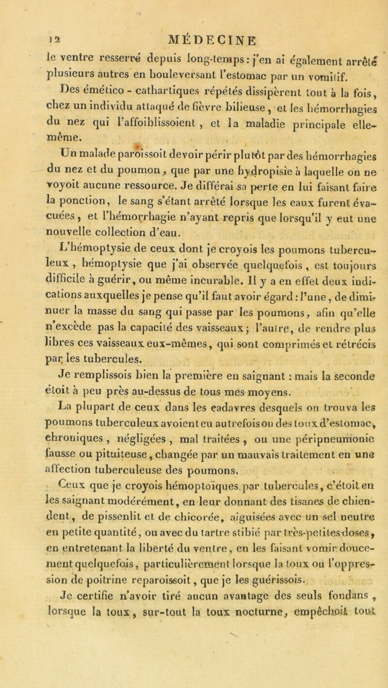 Je ventre resserre depuis Jong-teraps : j’en ai e'galement arrêté plusieurs autres en bouleversant l’estomac par un vomilif. Des ëmético - cathartiques répétés dissipèrent tout à la fols, chez un individu attaqué de fièvre bilieuse , et les hémorrhagies du nez qui l’affoibllssolent , et la maladie principale elle- même. Un malade paroissolt devoir périr plurôt par des hémorrhagies du nez et du poumon;, que par une h}*„droplsie à laquelle on ne voyoit aucune ressource. Je différai sa perte en lui faisant faire la ponction, le sang s étant arrêté lorsque les eaux furent éva- cuées , et l’hémorrhagie n’ayant repris que lorsqu’il y eut une nouvelle collection d’eau. L hémoptysie de ceux dont je croyols les poumons tubercu- leux , hémoptysie que j’ai observée quelquefois, est toujours difficile a guérir, ou meme incurable. Il y a en effet deux indi- cations auxquelles je pense qu’il faut avoir égard : l’une, de dimi- nuer la masse du sang qui passe par les poumons, afin qu’elle n’excède pas la capacité des vaisseaux; l’autre, de rendre plus libres ces vaisseaux eux-mêmes, qui sont comprimés et rétrécis par. les tubercules. Je remplissols bien la première eu saignant ; mais la seconde éloit à peu près au-dessus de tous mes moyens. La plupart de ceux dans les cadavres desquels on trouva les poumons tuberculeuxavolenteu autrefoisoudes touxd’eslomac, chroniques , négligées , mal traitées , ou une péripneumonie fausse ou pituiteuse, changée par un mauvais traitement en une aflection tuberculeuse des poumons. Ceux que je croyois hémoptoïques par tubercules, c’étolten les saignant modérément, en leur donnant des tisanes de chien- dent, de pissenlit et de chicorée, aiguisées avec un sel neutre en petite quantité, ou avec du tartre stlblé par très-pelitestloses, en entretenant la liberté du ventre, en les htisant vomir douce- ment quelquefois, particulièrement lorsque la toux ou l’oppres- sion de poitrine reparoissoit, que je les guérissols. Je certifie n’avoir tiré aucun avantage des seuls fondans , lorsque la toux, sur-tout la toux nocturne, empêchoij. tout