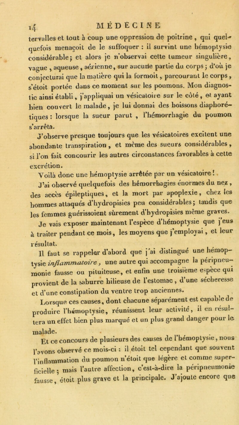 tervalles et tout à coup une oppression de poitrine , qui quel-* quefols raenaçoit de le suffoquer : il survint une hémoptysie considérable; et alors je n’observai celte tumeur singulière, vague , aqueuse, aérienne, sur aucurie partie du corps ; d’où je conjecturai que la matière qui la forraolt, parcourant le corps, s’éloit portée dans ce moment sur les poumons. Mon diagnos- tic ainsi établi, j’appliquai un vésicaloiie sur le côté, et ayant bien couvert le malade, je lui donnai des boissons diaphoré- llques ; lorsque la sueur parut , l’hémorrhagie du poumon s’arrêta. J’observe presque toujours que les vésicatoires excitent une abondante transpiration, et même des sueurs considérables, si l’on fait concourir les autres circonstances favorables à cette excrétion. Voilà donc une hémoptysie arrêtée par un vésicatoire ! J’ai observé quelquefois des hémorrhagies énormes du nez , des accès épileptiques, et la mort par apoplexie, chez les hommes attaqués d’hydropisies peu considérables; taudis que les femmes guérissolent sûrement d’bydropisies même graves. Je vais exposer maintenant l’espèce d’hémoptysie que j eus à traiter pendant ce mois, les moyens que j’employai, et leur résultat. Il faut se rappeler d’abord que j’ai distingué une hémop- tysie infiammatoire, une autre qui accompagne la péripneu- monie fausse ou pituiteuse, et enfin une troisième espèce qui provient de la sahurre bilieuse de l’estomac , d’une sécheresse et d’une constipation du ventre trop anciennes. Lorsque ces causes, dont chacune séparément est capable de produire l’hémoptysie, réunissent leur activité, il en lésul- tera un effet bien plus marqué et un plus grand danger pour l& malade. Et ce concours de plusieurs des causes de l hémoptysie, nous l’avons observé ce mois-ci : il étoit tel cependant que souvent l’inflammation du poumon n’étolt que légère et comme super- ficielle ; mais l’autre affection, c’est-à-dire la péripneumonie fausse,^étoit plus grave et la principale. J’ajoute encore que