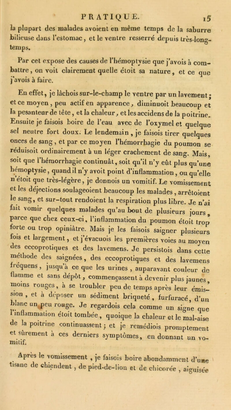 la plupart des malades avoient en même temps de la saburre bilieuse dans l’eslomac, et le ventre resserré depuis très-long- temps. Par cet expose des causes de l’hémoptysie que j’avois a com- battre , on voit clairement quelle étoit sa nature, et ce que j avois à faire. Eu effet, je lâchoissur-le-champ le ventre par un lavement; et ce moyen , peu actif en apparence^ diminuoit beaucoup et la pesanteur de tête, et la chaleur, etlesaccidensde la poitrine.. Ensuite je faisois boire de l’eau avec de l’oxymel et quelque sel neutre fort doux. Le lendemain , je faisois tirer quelques onces de sang , et par ce moyen l’hémorrhagie du poumon se- réduisoit ordinairement à un léger crachement de sang. Mais soit que l’hémorrhagie continuât, soit qu’il n’y eût plus qu’une hémoptysie, quand il n’y avoit point d’inflammation, ou qu’elle n’étoit que très-légère, je donnois un vomitif. Le vomissement et les déjections soulageoient beaucoup les malades , arrêtoient le sang, et sur-tout rendoient la respiration plus libre. Je n’ai fait vomir quelques malades qu’au bout de plusieurs jours , parce que chez ceux-ci, l’inflammation du poumon étoit trop fone ou trop opiniâtre. Mais je les faisois saigner plusieurs fois et largement, et j’évacuois les premières voies au moyen des eccoprotiques et des lavemens. Je persistois dans cette méthode des saignées, des eccoprotiques et des lavemens frequens, jusqu’à ce que les urines , auparavant couleur de flamme et sans dépôt, commençassent à devenir plus jaunes moins rouges, a se troubler peu de temps après leur émis- sion , et à déposer un sédiment briqueté , furfuracé, d’im blanc un.,peu rouge. Je regardois cela comme un signe que inflammation étoit tombée , quoique la chaleur et le mal-aise de la poitrine continuassent; et je remédiois promptement et sûrement à ces derniers symptômes, en donnant un vo- mitif. Après !e vomissement , je faisois boire abondamment d’une ' tisane de chiendent, de pied-de-lion et de clilcoi ée , aiguisée