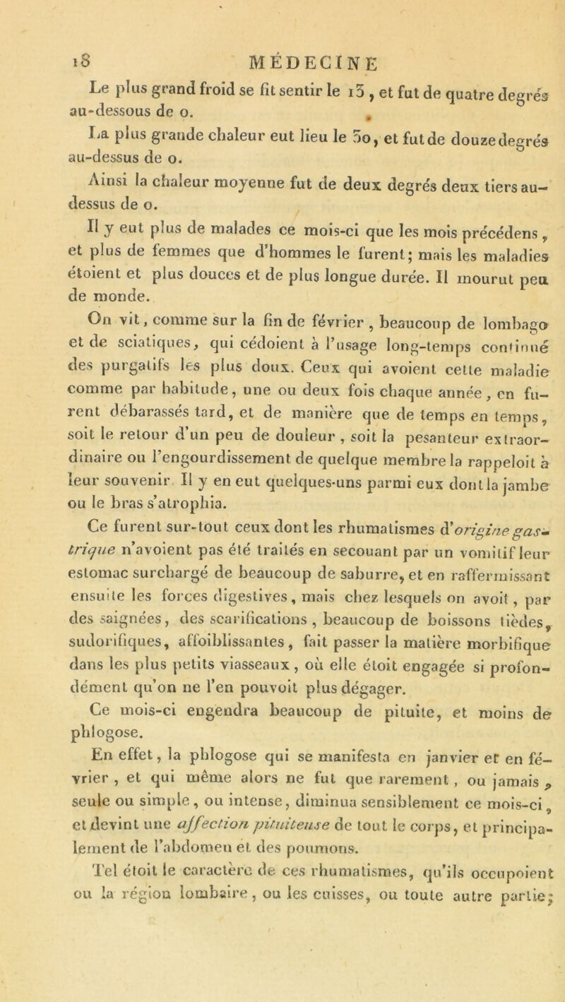 Le plus grand froid se fit sentir le i5 , et fut de quatre degrés au-dessous de o. , I.a plus grande chaleur eut lieu le 5o, et fut de douze degrés au-dessus de o. Ainsi la chaleur moyenne fut de deux degrés deux tiers au- dessus de o. Il y eut plus de malades ce mois-ci que les mois précédens, et plus de femmes que d’hommes le furent; mais les maladies étoient et plus douces et de plus longue durée. Il mourut peu de monde. On vit, comme sur la fin de février , beaucoup de loml)ago et de sciatiques, qui cedoient a l’usage long-temps confirmé des purgatifs les plus doux. Ceux qui avoient celle maladie comme par habitude, une ou deux fois chaque année, en fu- rent debarasses tard, et de maniéré que de temps en temps, soit le retour d’un peu de douleur , soit la pesanteur exlraor- dinaire ou l’engourdissement de quelque membre la rappeloit à leur souvenir II y en eut quelques-uns parmi eux dont la jambe ou le bras s’atrophia. Ce furent sur-tout ceux dont les rhumatismes à'originegasi- trique n’avoient pas été traités en secouant par un vomitif leur estomac surchargé de beaucoup de saburre, et en raffermissant ensuite les forces digestives, mais chez lesquels on avoit, par des saignées, des scarifications , beaucoup de boissons lièdes, sudorifiques, affoibllssanles, fait passer la matière morbifique dans les plus petits viasseaux , où elle élolt engagée si profon- dément qu’on ne l’en pouvoit plus dégager. Ce mois-ci engendra beaucoup de pituite, et moins de phlogose. En effet, la phlogose qui se manifesta en janvier ef en fé- vrier , et qui même alors ne fut que rarement , ou jamais „ seule ou simple , ou intense, diminua sensiblement ce mois-ci, et devint une ajfection püuiteuse de tout le corps, et principa- lement de l’abdomen et des poumons. Tel éfoit le caractère de. ces rhumatismes, qu’ils occupoient ou la région lombaire, ou les cuisses, ou toute autre partie