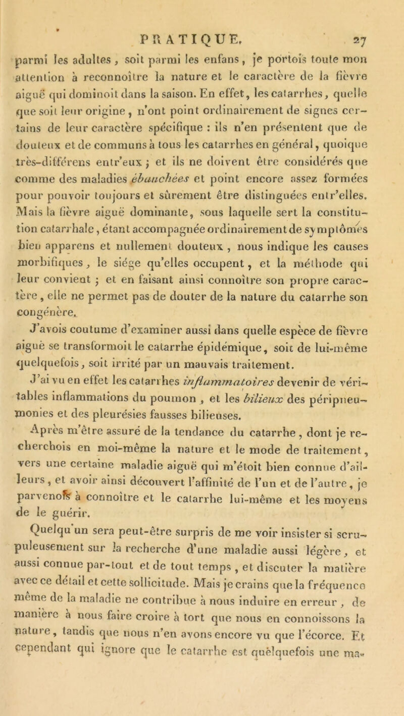 parmi les adultes , soit parmi les enfans , je portois toute mou ^Uenlion à reconnoître la nature et le caractère de la lièvre aiguë qui dominolt dans la saison. En effet, les catarrhes, quelle que soit leur origine , n’ont point ordinairement de signes cer- tains de leur caractère spécifique : ils n’en présentent que de douteux et de communs à tous les catarrhes en général, quoique très-dilférens enlr’eux ; et ils ne doivent être considérés que comme des maladies ébauchées et point encore assez formées pour pouvoir toujours et sûrement être distinguées enir’elles. Mais la fièvre aiguë dominante, sous laquelle sert la constitu- tion catarrhale, étant accompagnée ordinairement de s^-mplômes hieu apparens et nullemenl douteux , nous indique les causes morbifiques, le siège qu’elles oecupent, et la méthode qui leur convient j et en faisant ainsi connoîlre son propre carac- tère , elle ne permet pas de douter de la nature du catarrhe son congénère,. J avols coutume d’examiner aussi dans quelle espèce de fièvre aiguë se translbrmoit le catarrhe épidémique, soit de lui-même quelquefois, soit irrité par un mauvais traitement. J’ai vu en effet les catarrhes injiammatoires devenir de véri- tables inflammations du poumon , et les bilieux des péripneu— monies et des pleurésies fausses bilieuses. Apres m etre assuré de la tendance du catarrhe , dont je re- cberchols en moi-meme la nature et le mode de traitement, vers une certaine maladie aiguë qui m’éloit bien connue d’ail- leurs, et avoir ainsi découvert l’affinité de 1’ un et de l’autre, je parvenolV a connoître et le catarrhe lui-même et les moyens de le guérir. Quelqu un sera peut-être surpris de me voir insister si scru- puleusement sur la recherche d’une maladie aussi légère, et aussi connue par-tout et de tout temps , et discuter la matière avec ce détail et cette sollicitude. Mais je crains que la fréquence même de la maladie ne contribue à nous induire en erreur , de manière a nous faire croire à tort que nous en connoissons la natiue, tandis que nous n’en avons encore vu que l’écorce. Et cependant qui ignore que le catarrhe est quelquefois une ma-