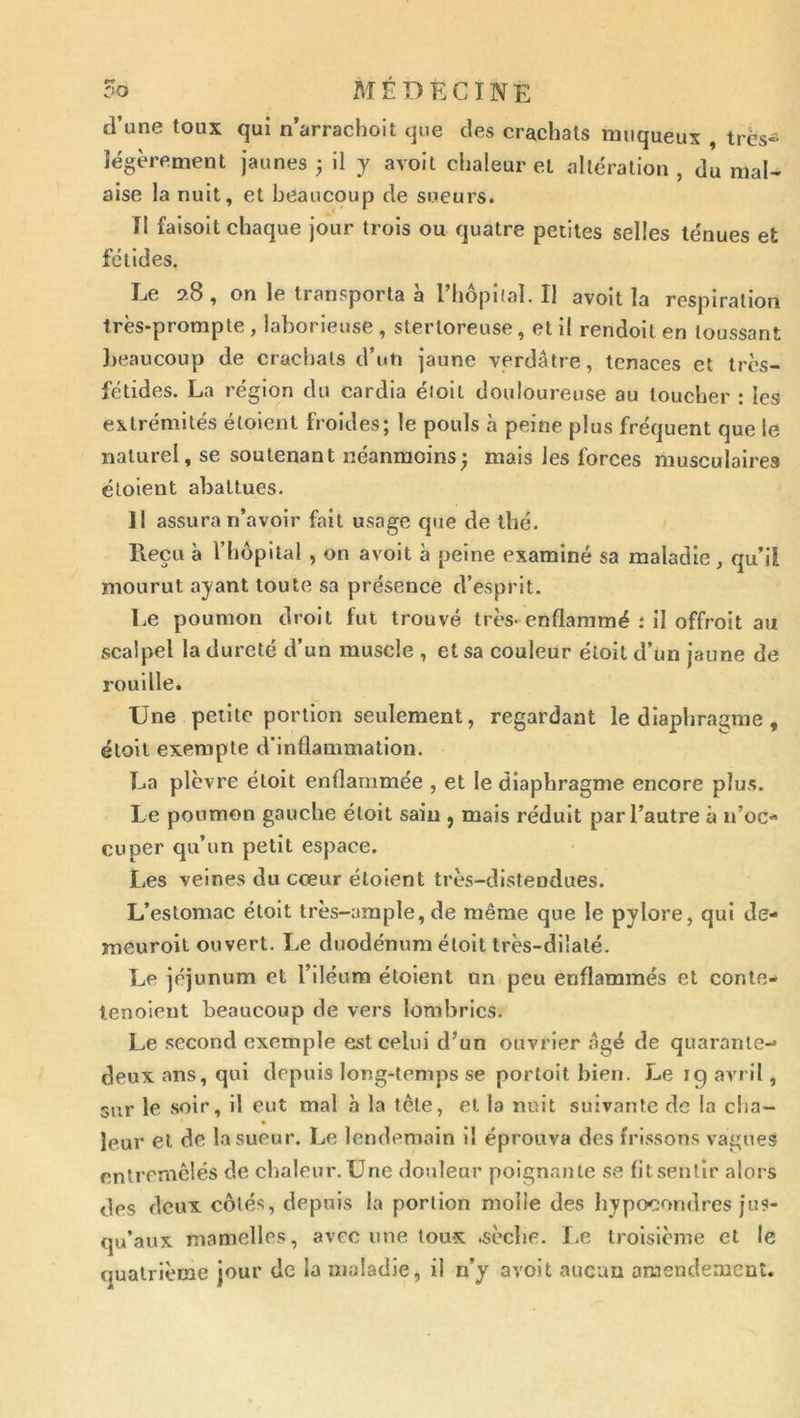 d’une toux qui n’arrachoit que des crachats muqueux , très» légèrement jaunes ; il y avoil chaleur et altération , du mal» aise la nuit, et beaucoup de sueurs. n faisoit chaque jour trois ou quatre petites selles ténues et fétides. Le s».8 , on le transporta à Tliopilal. Il avoît la respiration très-prompte , laborieuse , stertoreuse, et il rendoit en toussant beaucoup de crachats d’un jaune verdâtre, tenaces et très- fétides. La région du cardia éioit douloureuse au toucher : les extrémités étoient froides; le pouls à peine plus fréquent que le naturel, se soutenant néanmoins^ mais les forces musculaires clolent abattues. 11 assura n’avoir fait usage que de thé. Reçu à rhôpital , on avoit à peine examiné sa maladie, qu’il mourut ayant toute sa présence d’esprit. Le poumon droit fut trouvé très-enflammé .* il offroit au scalpel la dureté d’un muscle , et sa couleur élolt d’un jaune de rouille. Une petite portion seulement, regardant le dlapliramne , éloil exemple d'inflammation. La plèvre étoit enflammée , et le diaphragme encore plus. Le poumon gauche étoit sain , mais réduit par l’autre à n’oc- cuper qu’un petit espace. Les veines du cœur étoient très-distendues. L’estomac étoit très-ample, de même que le pylore, qui de- meuroil ouvert. Le duodénum éloil très-dilalé. Le jéjunum et l’iléum étoient on peu enflammés et conle- lenoient beaucoup de vers lombrics. Le second exemple est celui d’un ouvrier âgé de quarante- deux ans, qui depuis long-temps se portoit bien. Le 19 avril, sur le soir, il eut mal à la tête, et la nuit suivante de la cha- leur et de la sueur. Le lendemain il éprouva des frissons vagues entremêlés de chaleur. Une douleur poignante se fit sentir alors des deux côtés, depuis la portion molle des hypocondres jus- qu’aux mamelles, avec une toux .sèche. I.e troisième et le quatrième jour de la maladie, il n’y avoit aucun amendement.