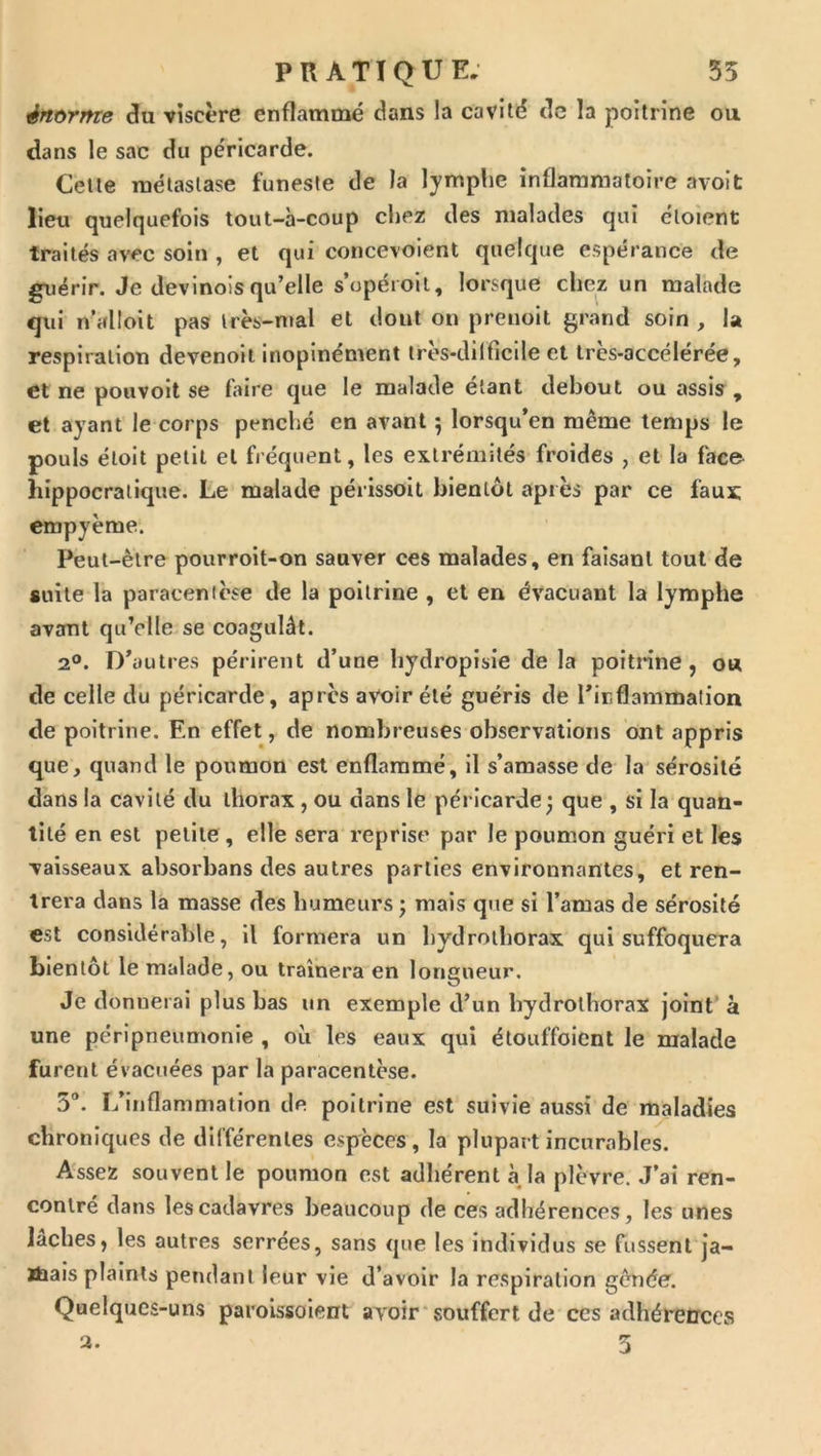 énorme du viscère enflammé dans la cavité de la poitrine ou dans le sac du péricarde. Celte métastase funeste de la lymplie inflaraniatoire avoit lieu quelquefois tout-à-coup chez des malades qui éloient traités avec soin , et qui concevoient quelque espérance de guérir. Je devinoisqu’elle s’opéroil, lorsque chez un malade qui n’alloit pas Irès-nial et dont on prenoit grand soin , la respiration devenoit inopinément irès-dilficile et très-accélérée, et ne pouvoit se faire que le malade étant debout ou assis , et ayant le corps penché en avant ; lorsqu’on même temps le pouls étoit petit et fréquent, les extrémités froides , et la face hippocratique. Le malade périssoit bientôt après par ce faux; empyème. Peut-être pourroit-on sauver ces malades, en faisant tout de suite la paracentèse de la poitrine , et en évacuant la lymphe avant qu’elle se coagulât. 2®. D’autres périrent d’une bydropisie de la poitrine, ou de celle du péricarde, après avoir été guéris de l’inflammalion de poitrine. En effet, de nombreuses observations ont appris que, quand le poumon est enflammé, il s’amasse de la sérosité dans la cavité du thorax, ou dans le péricarde^ que , si la quan- tité en est petite, elle sera reprise par le poumon guéri et les vaisseaux absorbans des autres parties environnantes, et ren- trera dans la masse des humeurs ; mais que si l’amas de sérosité est considérable, il formera un bydrolhorax qui suffoquera bientôt le malade, ou traînera en longueur. Je donnerai plus bas un exemple d’un bydrolhorax joint' à une péripneumonie , où les eaux qui élouffoient le malade furent évacuées par la paracentèse. 5“. L’inflammation de poitrine est suivie aussi de maladies chroniques de différentes espèces, la plupart incurables. Assez souvent le poumon est adhérent à la plèvre. J’ai ren- contré dans les cadavres beaucoup de ces adhérences, les unes lâches, les autres serrées, sans que les individus se fussent ja- ïhais plaints pendant leur vie d’avoir la respiration gênée. Quelques-uns paroissoient avoir*souffert de ces adhéretrees