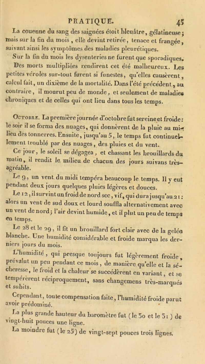 La couenne du sang des saignées éloit bleuâtre, gélatineuse j mais sur la fin du mois , elle devint retirée, tenace et frangée • • • O J suivant ainsi les symptômes des maladies pleurétiques. Sur la fin du mois les dysenteries ne furent que sporadiques. Des morts multipliées rendirent cet été malheureux. Les petites véroles sur-tout furent si funestes, qu’elles causèrent, calcul fait, un dixième de la mortalité. Dans l’été précédent, au contraire, il mourut peu de monde, et seulement de maladies chroniques et de celles qui ont lieu dans tous les temps. Octobre. La première Journée d!octohre fut sereine et froide : le soir il se forma des nuages, qui donnèrent de la pluie au mi-*t lieu des tonnerres.Ensuite, jusqu’au 5, le temps fut continuel- lement trouble par des nuages, des pluies et du vent. Ce jour, le soleil se dégagea , et chassant les brouillards du matin, il rendit le milieu de chacun des jours suivans très- agréable. Le g, un vent du midi tempéra beaucoup le temps. Il y eut pendant deux jours quelques pluies légères et douces. Le 12, il survint un froid de nord sec, vif, qui dura jusqu’au 21 : alors un vent de sud doux et lourd souffla alternativement avec un vent de nord; l’air devint humide, et il plut un peu de temps Cn temps. Le 28 et le 29, il fit un brouillard fort clair avec de la gelée blanche. Une humidité considérable et froide marqua les der- niers jours du mois. L’humidité, qui presque toujours fut légèrement froide, prévalut un peu pendant ce mois, de manière qu’elle et la sé- chere.«e, le froid et la chaleur’se succédèrent en variant, et se tempérèrent réciproquement, sans changemens très-mlrqués et subits. ^ Cependant, toute compensation faite, l’humidité froide parut avoir prédominé. La plus grande hauteur du baromètre fut ( le 3o et le 5i ) de vingt-huit pouces une ligne. La moindre fut (le 25) de vingt-sept pouces trois lignes.