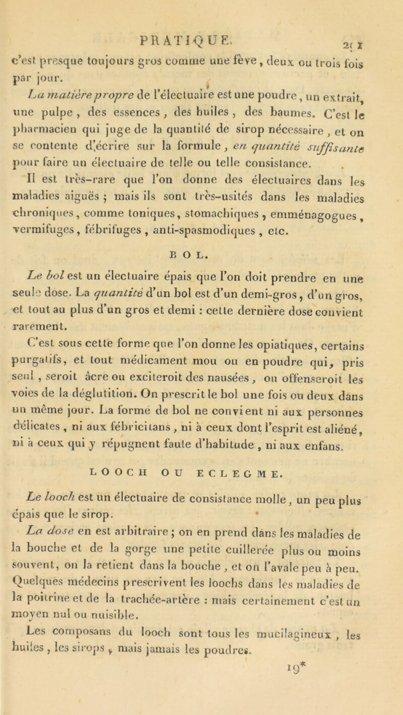 PRATIQUK. % ■ c’est presque toujours gros couime une fève, deux ou trois fois par jour, La matière propre de l’élecluaire est une poudre, un extrait, une pulpe , des essences , des huiles , des baumes. C’est le pharmacien qui juge de la quantité de sirop nécessaire , et on se contente d’écrire sur la formule^ en cjuantité suffisante pour faire un électuaire de telle ou telle consistance. Il est très-rare que l’on donne des électuaircs dans les maladies aiguës 5 mais ils sont très-usités dans les maladies chroniques, comme toniques, stomachiques , emménagogues , vermifuges, fébrifuges, anti-spasmodiques, etc. BOL. Le hole,^\. un électuaire épais que l’on doit prendre en une seule dose. La quantité d’un bol est d’un demi-gros, d’un gros, et tout au plus d’un gros et demi ; celle dernière dose convient rarement. C’est sous cette forme que l’on donne les opiatiques, certains purgatifs, et tout médicament mou ou en poudre qui, pris seul , seroit acre ou excileroit des nausées , ou offen.seroit les voies de la déglutition. On prescrit le bol une fois on deux dans un même jour. La forme de bol ne convient ni aux personnes délicates , ni aux fébriciians, ni à ceux dont l’esprit est aliéné, ni à ceux qui y répugnent faute d’habitude , ni aux enfans. LOOCII ou ECLEGME. Le looch est un électuaire de consistance molle, un peu plus épais que le sirop. • La dose en est arbitraire ; on en prend dans les maladies de la bouche et de la gorge une petite cuillerée plus ou moins souvent, on la retient dans la bouche , et on l’avale peu è peu. Quelques médecins prescrivent les loochs dans les maladies de la poitrine et de la trachée-artère : mais certainement c’est un moyen nul ou nuisible. Les composans du looch sont tous les raucüaglneux , les huiles , les siroj)S y mais jamais les poudres. !</