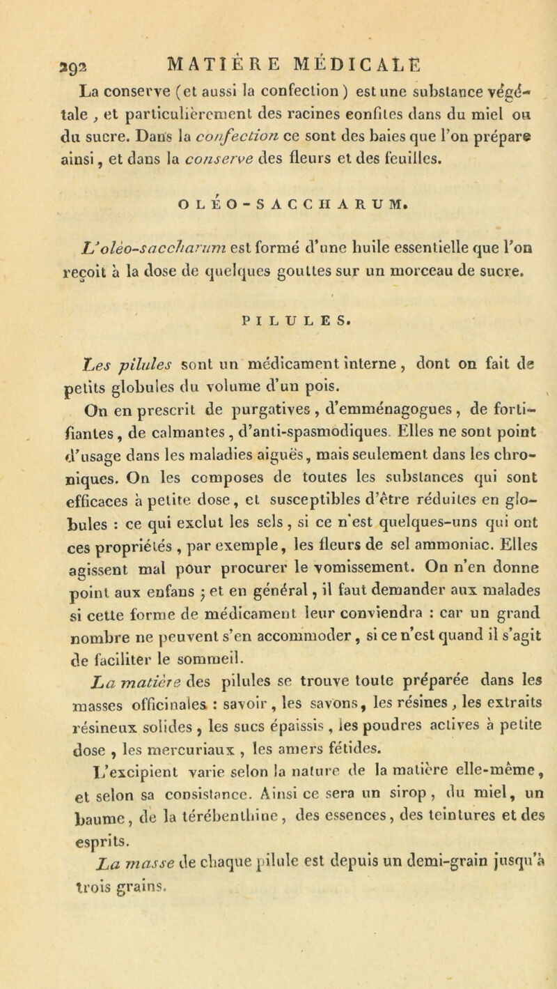 La conserve (et aussi la confection ) est une substance vëg(?- tale , et particulièrement des racines confites dans du miel ou du sucre. Dans la confection ce sont des baies que l’on prépare ainsi, et dans la conserve des fleurs et des feuilles. oléo-sacciiarum. Uolèo-saccharum est formé d’une buile essentielle que Ton reçoit à la dose de quelques gouttes sur un morceau de sucre. PILULES. Les -pilules sont un médicament interne, dont on fait de petits globules du volume d’un pois. On en prescrit de purgatives , d’emménagogues, de forti- fiantes , de calmantes , d’anti-spasmodlques. Elles ne sont point d’usage dans les maladies aiguës, mais seulement dans les chro- niques. On les composes de toutes les substances qui sont efficaces à petite dose, et susceptibles d’ëtre réduites en glo- bules : ce qui exclut les sels, si ce n'est quelques-uns qui ont ces propriétés , par exemple, les fleurs de sel ammoniac. Elles agissent mal pour procurer le vomissement. On n’en donne point aux enfans ) et en général, il faut demander aux malades si cette forme de médicament leur conviendra : car un grand nombre ne peuvent s’en accommoder, si ce n’est quand il s’agit de faciliter le sommeil. La matière des pilules se trouve toute préparée dans les masses officinales : savoir , les savons, les résines , les extraits résineux solides , les sucs épaissis, les poudres actives à petite dose , les mercurlaux , les amers fétides. 1/excipient varie selon la nature de la matière elle-meme, et selon sa consistance. Ainsi ce sera un sirop, du miel, un baume, de la térébenthine, des essences, des teintures et des esprits. La masse de chaque pilule est depuis un demi-grain jusqu’à trois grains.