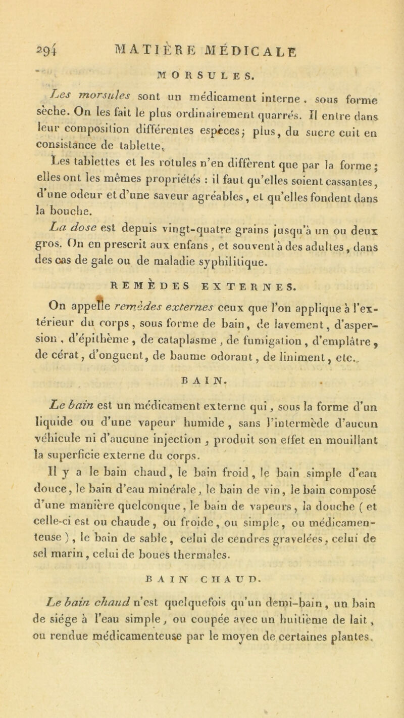 M O R s U L E s. Les morsnles sont un médicament interne . sous forme sèche. On les fait le plus ordinairement quarrés. II entre dans leur composition différentes espèces; plus, du sucre cuit en consistance de tablette, Les tablettes et les rotules n’en diffèrent que par la forme; elles ont les mêmes propriétés : il faut qu’elles soient cassantes, d’une odeur et d’une saveur agréables, et quelles fondent dans la bouche. La dose est depuis vingt-quatre grains jusqu’à un ou deux gros. On en prescrit aux enfans , et souvent à des adultes, dans des cas de gale ou de maladie syphilitique. REMEDES EXTERNES. On appefle remèdes externes ceux que l’on applique à l’ex- térieur du corps, sous forme de bain, de lavement, d’asper- sion , d épllheme , de cataplasme , de fumigation , d’emplâtre y de cérat, d onguent, de baume odorant, de Uniment, etc., BAIN. Le bain est un médicament externe qui, sous la forme d’un liquide ou d’une vapeur humide , sans l’intermède d’aucun véhicule ni d’aucune Injection , produit son effet en mouillant la superficie externe du corps. H y a le bain cliaud, le bain froid , le bain simple d’eau douce, le bain d’eau minérale, le bain de vin, le bain composé d’une manière quelconque, le bain de vapeurs, la douche ( et celle-ci est ou chaude, ou froide, ou simple, ou médicamen- teuse ), le bain de sable, celui de cendres gravelées, celui de sel marin, celui de boues thermales. BAIN CHAUD. Le bain chaud quelquefois qu’un demi-bain, un bain de siège à l’eau simple, ou coupée avec un huitième de lait, ou rendue médicamenteuse par le moyen de certaines plantes, /