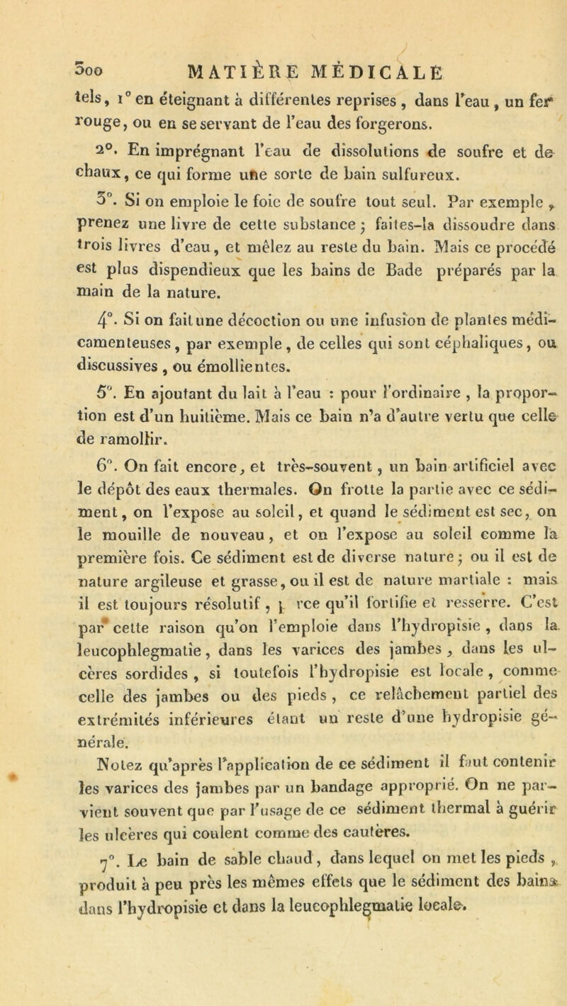 tels, i” en éteignant à différentes reprises , dans Teau , un fer rouge, ou en se servant de l’eau des forgerons. 2°. En imprégnant l’eau de dissolutions de soufre et d& chaux, ce qui forme ufte sorte de bain sulfureux. 3°. Si on emploie le foie de soufre tout seul. Par exemple , prenez une livre de cette substance j faltes-la dissoudre dans trois livres d’eau, et mêlez au reste du bain. Mais ce procédé est plus dispendieux que les bains de Bade préparés par la main de la nature. 4°* Si on fait une décoction ou une infusion de plantes médi- camenteuses , par exemple , de celles qui sont céphaliques, ou discusslves, ou émollientes. 5. En ajoutant du lait à l’eau ; pour l’ordinaire , la propor- tion est d’un huitième. Mais ce bain n’a d’autre vertu que celle de ramollir. 6. On fait encore, et très-souvent, un bain artificiel avec le dépôt des eaux thermales. On frotte la partie avec ce sédi- ment, on l’expose au soleil, et quand le sédiment est sec, on le mouille de nouveau, et on l’expose au soleil comme la première fois. Ce sédiment est de diverse nature j ou il est de nature argileuse et grasse, ou il est de nature martiale : mais il est toujours résolutif , \ qu’il lortifie et resserre. C’est par* celte raison qu’on l’emploie dans l’hydropîsie , dans la. leucophlegmatie, dans les varices des jambes , dans les ul- cères sordides , si toutefois l’hydropisie est locale , comme celle des jambes ou des pieds , ce relâchement partiel des extrémités inférieures étant un reste d’une hydropjsie gé- nérale. Notez qu’après l’applicaliou de ce sédiment il faut contenir les varices des jambes par un bandage approprié. On ne par- vient souvent que par l’usage de ce sédiment thermal à guérir les ulcères qui coulent comme des cautères. 7”. Iæ bain de sable chaud, dans lequel on met les pieds , produit à peu près les memes effets que le sédiment des bainst dans l’hydropisie et dans la leucophlegmatie locale-.