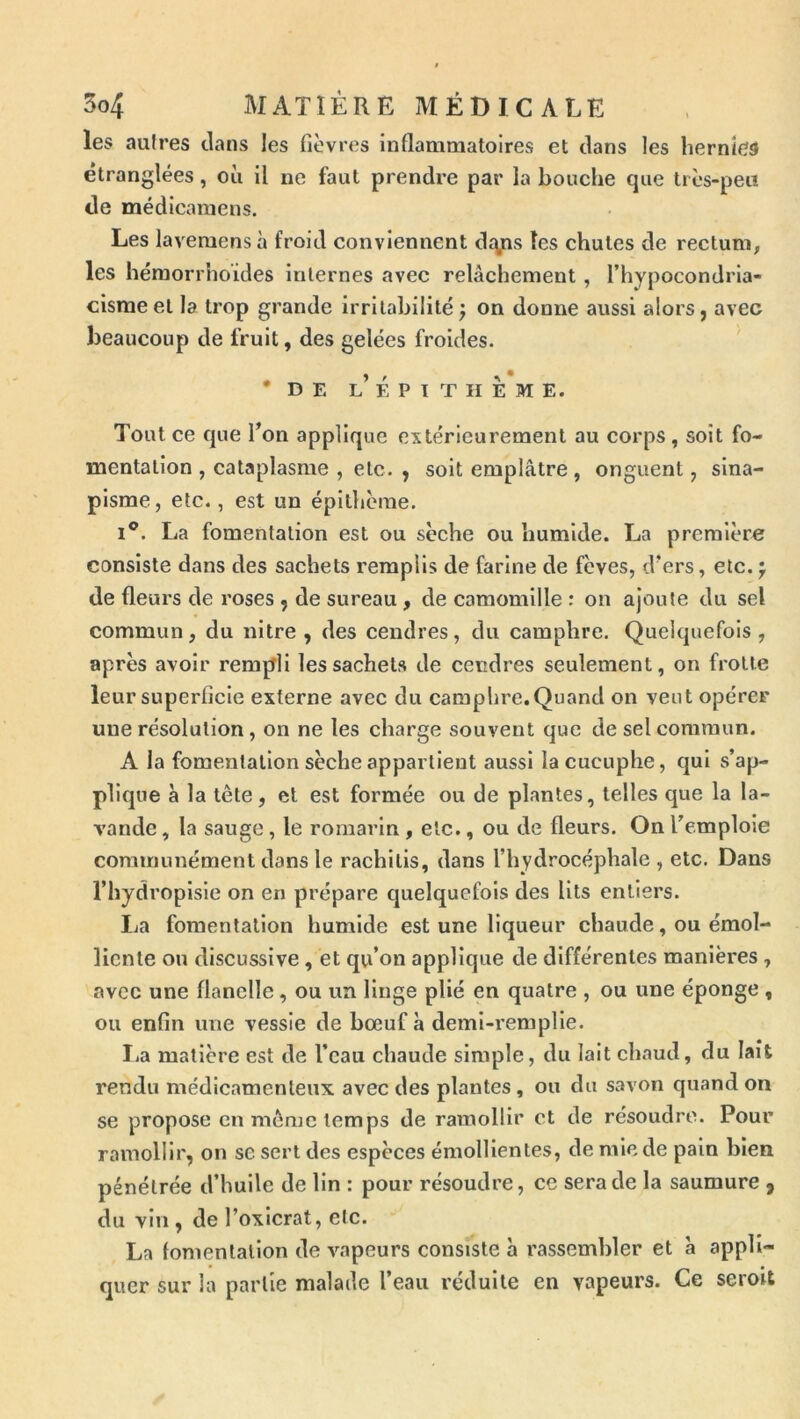 les autres clans les fièvres Inflammatoires et clans les hernies étranglées, où il ne faut prendre par la bouche que très-peu de médicamens. Les lavemens à froid conviennent clqps les chutes de rectuni; les héraorrhoides internes avec relâchement , l’hypocondria- cisraeet la trop grande irritabilité j on donne aussi alors, avec beaucoup de fruit, des gelées froides. •de L E P ï T II E M E. Tout ce que Ton applique extérieurement au corps, soit fo- mentation , cataplasme , etc. , soit emplâtre , onguent, sina- pisme, etc., est un épithème. I®. La fomentation est ou sèche ou humide. La première consiste dans des sachets remplis de farine de fèves, d’ers, etc. j de fleurs de roses , de sureau, de camomille : on ajoute du sel commun, du nitre , des cendres, du camphre. Quelquefois , après avoir rempli les sachets de cendres seulement, on frotte leur superficie externe avec du camphre.Quand on veut opérer une résolution, on ne les charge souvent que de sel commun. A la fomentation sèche appartient aussi lacucuphe, qui s’ap- plique à la tête, et est formée ou de plantes, telles que la la- vande , la sauge, le romarin , etc., ou de fleurs. On l’emploie communément dans le rachilis, dans l’hydrocéphale, etc. Dans l’hydroplsle on en prépare quelquefois des lits entiers. Ija fomentation humide est une liqueur chaude, ou émol- liente ou discusslve, et qu’on applique de différentes manières , avec une flanelle, ou un linge plié en quatre , ou une éponge , ou enfin une vessie de bœuf a demi-remplle. I.a matière est de l’eau chaude simple, du lait chaud, du lait rendu médicamenteux avec des plantes , ou du savon quand on se propose en même temps de ramollir et de résoudre. Pour ramollir, on sc sert des espèces émollientes, de mie de pain bien pénétrée d’huile de lin : pour résoudre, ce sera de la saumure , du vin, de l’oxlcrat, etc. La fomentation de vapeurs consiste à rassembler et à appli- quer sur la partie malade l’eau réduite en vapeurs. Ce seroit