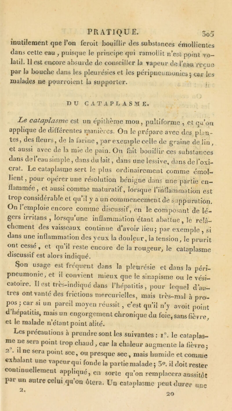 inutilement que l’on l’eroit J30uillir des substances émollientes clans cette eau , puisque le principe qui ramollit n’est point yo- lalil. Il est encore absurde de conseiller la vapeur de Tgau reçue par la bouche dans les pleurésies et les péripneumonies j car les malades ne pourroient la supporter. ^ DU CATAPLASME. Le cataplasme est un épithème mou, puîliforme , et qu’on applique de différentes ipanlèrcs. On le prépare avec des plan- tes, des fleurs, de la larme, par exemple celle de graine de lin, et aussi avec de la niio de pain. Ou fait bouillir ces substances dans de l’eau simple, dans du lait, dans une lessive, dans de l’oxi- crat. Le cataplasme sert le plus ordinairement comme émol- lient, pour opérer une résolution bénigne dans une partie en- flammée, et aussi comme maturallf, lorsque l’innammation est trop considérable et qu’il y a un commencement de suppuration. On l’emploie encore comme discussif, en le composant de lé- gers irrlians , lorsqu’une inflammation étant abattue, le relâ- chement des vaisseaux continue d’avoir lieu* par exemple, si dans une inflammation des yeux la douleur, la tension, le prurit ont cessé , et qu il reste encore de la rougeur, le cataplasme discussif est alors indiqué. §on usage est fréquent dans la pleurésie et dans la péri- pneumonie, et il convient mieux que le sinapisme ou le vési- catoire. Il est très-lndiqué dans l’iiépalilis , pour lequel d’au- tres ont vanté des frictions mercurielles, mais très-mal à pro- pos ; car si un pareil moyeu réussit, c’est qu’il n’y avoit point d’hépatitis, mais un engorgement chronique du foie, sans fièvre, et le malade n’étant point alité. Les précautions à prendre sont les suivantes: i“. le calaplas- ne sera point trop chaud, car la chaleur augmente la fièvre; 2 * point sec, ou presque sec, mais humide et comme exhalant une vapeurqui fonde la partie malade; 5°. il doit rester conlinuelleraenl appliqué, en sorte qu’on remplacera aussitôt pai un anUe celui qu on ôtera. L^o cataplasme peut durer une ^ » me 20