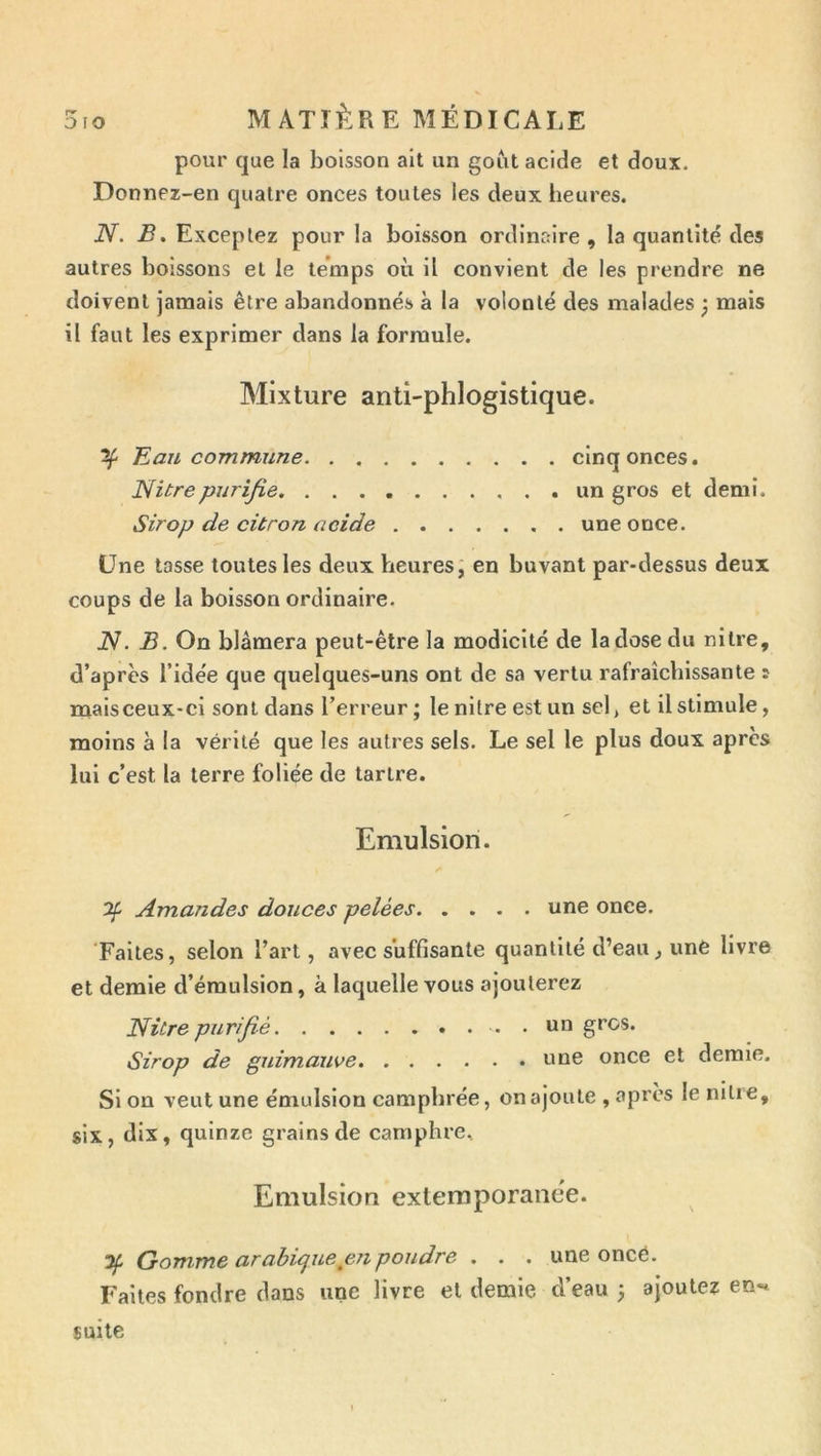 pour que la boisson ait un goût acide et doux. Donnez-en quatre onces toutes les deux lieures. N. B, Exceptez pour la boisson ordinaire , la quantité des autres boissons et le temps où il convient de les prendre ne doivent jamais être abandonnés à la volonté des malades ; mais il faut les exprimer dans la formule. Mixture anti-phlogistique. ^ Eau commune cinq onces. Nitrepurifie un gros et demi. Sirop de citron acide une once. Une tasse toutes les deux heures; en buvant par-dessus deux coups de la boisson ordinaire. iV. B. On blâmera peut-être la modicité de la dose du nitre, d’après l’idée que quelques-uns ont de sa vertu rafraîchissante s maisceux-ci sont dans l’erreur; le nitre est un sel, et il stimule, moins à la vérité que les autres sels. Le sel le plus doux apres lui c’est la terre foliée de tartre. Emulsion. 2^ Amandes douces pelées une once. Faites, selon l’art, avec suffisante quantité d’eau, une livre et demie d’émulsion, à laquelle vous ajouterez Nitre purifié un gros. Sirop de guimauve une once et demie. Si on veut une émulsion camphrée, on ajoute , après le nilie, six, dix, quinze grains de camphre. Emulsion extemporaiiëe. Gomme arabique eu poudre . . . une oncé. Faites fondre dans une livre et demie d’eau ; ajoutez en-* suite