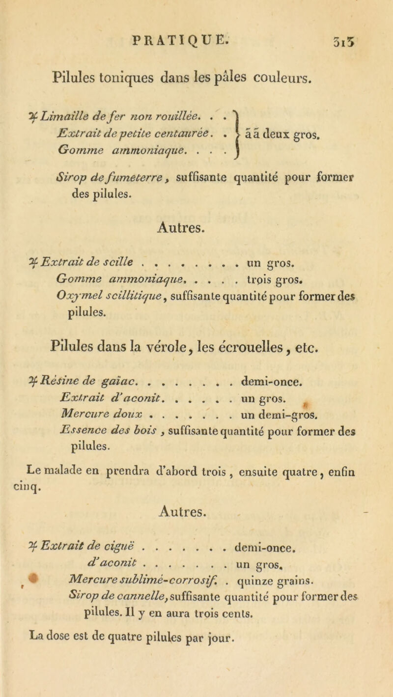 Pilules toniques dans les pâles couleurs. Limaille de fer ?ion rouillèe. . . Extrait de petite ceTitaurée. . >ââ deux gros. Gomme ammoniaque. . . . j Sirop de fnmeterre, suffisante quantité pour former des pilules. Autres. ^ Extrait de scille un gros. Gomme ammoniaque, .... trpls gros. Oxjmel scillitique ^ suffisante quantité pour former des pilules. Pilules dans la vérole, les écrouelles, etc. ^ Résine de gaîac demi-once. Extrait daconit un gros. ^ Mercure doux ^ . un demi-gros. Essence des bois , suffisante quantité pour former des pilules. Le malade en prendra d’abord trois , ensuite quatre ^ enfin Autres. ^ Extrait de ciguë demi-once. d aconit un gros. ^ # MeTcuresublimé-corrosif, . quinze grains. Sirop de cannelle, quantité pour former des pilules. 11 y en aura trois cents. La dose est de quatre pilules par jour.