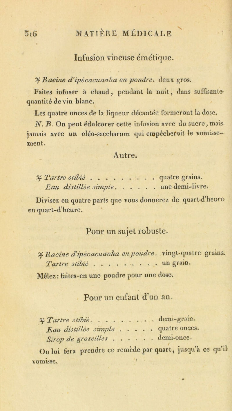 N. Infusion vineuse ënie'tique. ^Racine dHpècaciianha en poudre. deuK gros. Faites infuser à chaud, pendant la nuit, dans suffisante^ quantité de vin blanc. liCS quatre onces de la liqueur décantée formeront la dose. N. 3. On peut édulcorer cette infusion avec du sucre, mais jamais avec un oléo-saccharum qui enapêchefoit le vomisse- ment. Autre. Tartre stihiè quatre grains. Eau distillée simple une demi-livre. Divisez en quatre parts que vous donnerez de quarl-d’heure- en quart-d’heure. Pour un sujet robuste. Racine dipécacuanha en poudre. vingt-quatre grains. Tartre stibié un grain. Mêlez: faites-en une poudre pour une dose. . Pour un enfant d’un an. lif Tartre stihiè demi-grain. Eau distillée simple quatre onces. Sirop de groseilles demi-once. On lui fera prendre ce remède par quart, jusqu’à ce qu’il vomisse. I