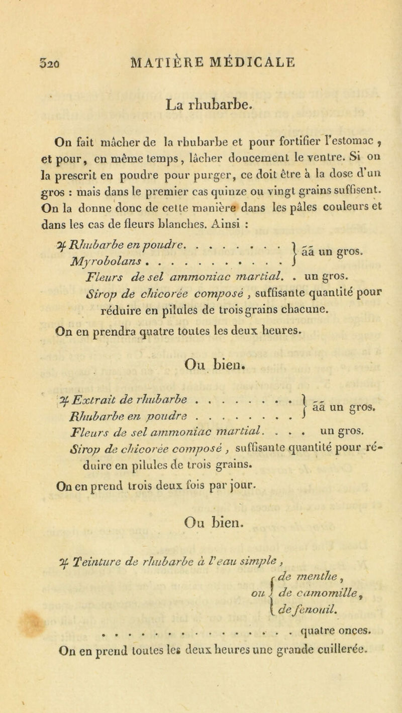 La rhubarbe. On fait mâcher de la rhubarbe et pour fortifier l’estomac ^ et pour, en même temps, lâcher doucement le ventre. Si on la prescrit en poudre pour purger, ce doit être à la dose d un gros : mais dans le premier cas quinze ou vingt grains suffisent. On la donne donc de celle manière dans les pâles couleurs et dans les cas de fleurs blanches. Ainsi : aa un gros. Of Rhubarbe en poudre Myrobolans Fleurs de sel ammoniac martial. . un gros. Sirop de chicorée composé , suffisante quantité pour réduire en pilules de trois grains chacune. On en prendra quatre toutes les deux heures. Ou bien. Extrait de 7'hubarhe 1 — l aa un gros. Rhubarbe en poudre -» Fleurs de sel ammoniac martial. ... un gros. Sirop de chicorée composé , suffisante quantité pour ré- duire en pilules de trois grains. On en prend trois deux fois par jour. Ou bien. 0^ Teinture de rhubarbe à Veau simple, r de menthe, ou I de camomille ^ de fenouil. quatre onces. On en prend toutes les deux heures une grande cuillerée.