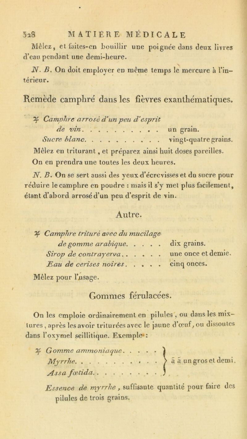 Mêlez, et fai les-en bouillir une poignée clans deux livres d’eau pendant une demi-heure. N. B. On doit employer en même temps le mercure à l’In- térieur. Remède camphré dans les fièvres exanthématiques. ^ Camphre arrosé d’un peu d’espric de vin un grain. Sucre hlanc vingt-quatre grains. Mêlez en triturant, et préparez ainsi huit doses pareilles. On en prendra une toutes les deux heures. N. B. On se sert aussi des yeux d’écrevisses et du sucre pour réduire le camphre en poudre : mais il s’y met plus facilement, étant d’abord arrosé d’un peu d’esprit de vin. Autre. ^ Camphre trituré avec du jnuciîage de gomme arabique dix grains. Sirop de contrayerva une once et demie. Eau de cerises noires cinq onces. Mêlez pour l’nsage. Gommes férulacées. On les emploie ordinairement en pilules', ou dans les mix- tures, après les avoir triturées avec le jaune d’œuf, ou dissoutes dans l’oxymel selllitique. Exemple*: 7f G omme ammoniaque 1 Myrrhe â â un gros et demi. Ass a fœtida ; . Essence de myrrhe, suffisante quantité pour faire des pilules de trois grains.