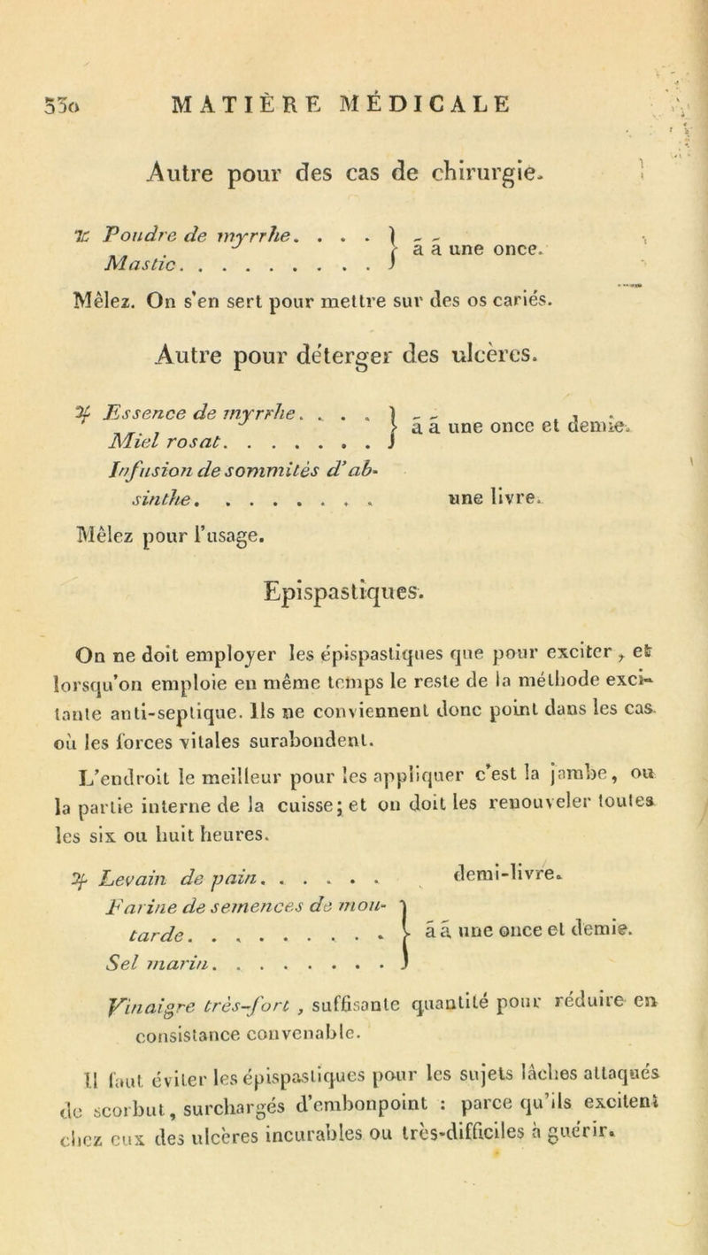 Autre pour des cas de chirurgie- TC Poudre de myrrhe. . . . ) - ^ . ^ r a a une once. Mastic I Mêlez. On s’en sert pour mettre sur des os cariés. Autre pour dëterger des ulcères. % Essence de myrrhe. . . . 1 ^ i ■ > a a une once et demie. Miel rosat J Infusion de sommités d’ab- sinthe . wne livre. Mêlez pour l’usage. Epispastiques. On ne doit employer les epispastiques que pour exciter ^ et lorsqu’on emploie en même temps le reste de la méthode excU taule auti-seplique. Ils ne conviennent donc point dans les cas. où les forces vitales surabondent. L’endroit le meilleur pour les appliquer c’est la jambe, ou la partie interne de la cuisse; et ou doit les renouveler toute» les six ou huit heures. Itj- Levain de pain Farine de semences de mou- tarde. Sel marin demi-livre, a a une once et demie. Vinaigre très-fort , sufüsante quantité pour réduire en consistance convenable. Il faut éviter les epispastiques pour les sujets lâches attaqués de scorbut, surchargés d’embonpoint : parce qu’ils excitent chez eux des ulcères incurables ou très-difficiles à guérir.