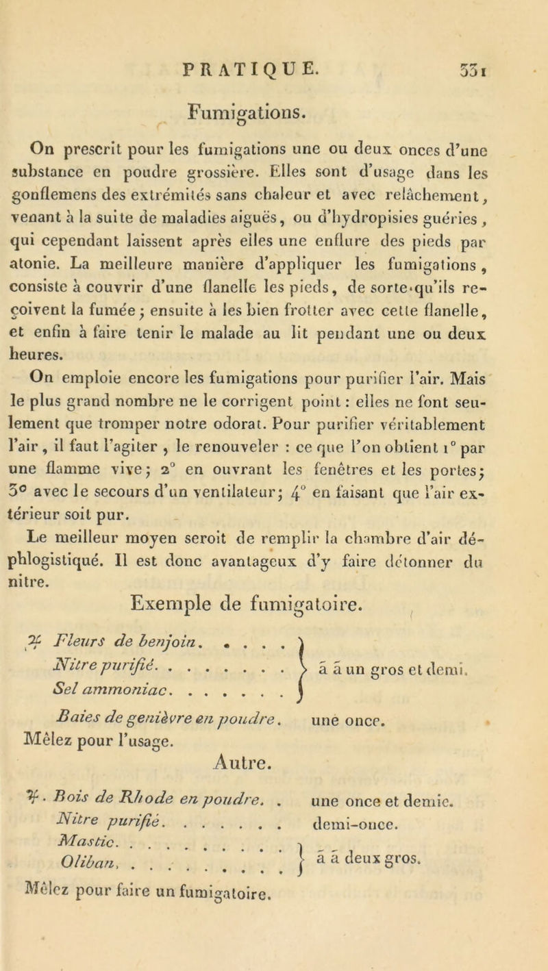 pm PP Fumigations. On prescrit pour les fumigations une ou deux onces d’une substance en poudre grossière. Edles sont d’usage dans les gooflemens des extrémités sans chaleur et avec relâchen^ent, venant à la suite de maladies aiguës, ou d’hydropisies guéries , qui cependant laissent après elles une enflure des pieds par atonie. La meilleure manière d’appliquer les fumigations, consiste à couvrir d’une flanelle les pieds, de sorte*qu’ils re- çoivent la fumée; ensuite à lesbien frotter avec cette flanelle, et enfin à faire tenir le malade au lit pendant une ou deux heures. On emploie encore les fumigations pour purifier l’air. Mais le plus grand nombre ne le corrigent point : elles ne font seu- lement que tromper notre odorat. Pour purifier véritablement l’air, il faut l’agiter , le renouveler : ce que l’on obtient i° par une flamme vive; 2° en ouvrant les fenêtres et les portes; 5° avec le secours d’un ventilateur; 4° en faisant que l’air ex- térieur soit pur. Le meilleur moyen seroit de remplir la chambre d’air dé- phlogisliqué. Il est donc avantageux d’y faire détonner du ni Ire. Exemple de fumigatoire. ^ Fleurs de benjoin \ Nitre purifié > â â un gros et demi. Sel ammoniac I Baies de genièvre en poudre. une once. Mêlez pour l’usage. Autre. ^. Bois de Khode en poudre. . une once et demie. Nitre purifié demi-once. Oliùan, ââ deux gros. Mêlez pour faire un fumigatoire.