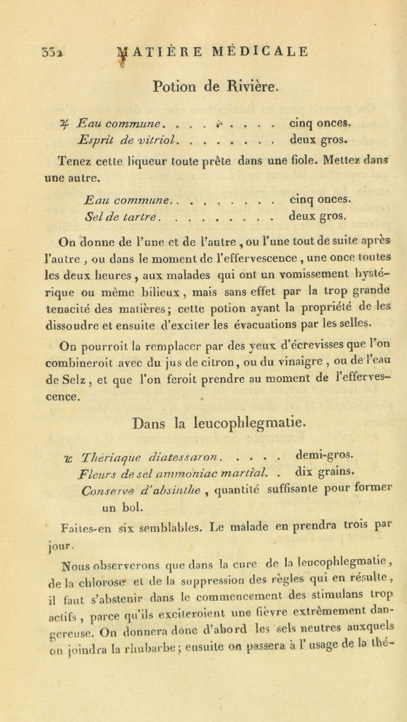 Potion de Rivière. ^ Eau commune. . cinq onces. Esprit de 'vitriol deux gros. Tenez celte liqueur toute prête dans une fiole. Mettez dans une autre. Eau commune cinq onces. Sel de tartre deux gros. On donne de l’une et de l’autre , ou l’une tout de suite apres l’autre , ou dans le moment de l’effervescence , une once toutes les deux heures , aux malades qui ont un vomissement hysté- rique ou même bilieux , mais sans effet par la trop grande ténacité des matières; cette potion ayant la propriété de les dissoudre et ensuite d’exciter les évacuations par les selles. On pourroit la remplacer par des yeux d’écrevisses que 1 on combineroit avec du jus de citron, ou du vinaigre , ou de 1 eau de Selz , et que l’on feroit prendre au moment de 1 efferves- cence. Dans la leucophlegmatie. TC Thériacfue diatessaro?i demi-gros. Fleurs de sel ammoniac martial. . dix grains. Conserve d’absinthe , quantité suffisante pour former un bol. Faiies-en six semblables. Le malade en prendra trois par jour. Nous observerons que dans la cure de la leucophlegmatie, de la chlorose et de la suppression des règles qui en résulte, il faut s’abstenir dans le commencement des stiraulans trop actifs , parce qu’ils excileroient une fièvre extrêmement dan- gereuse. On donnera donc d’abord les sels neutres auxquels on joindra la rhubarbe; ensuite on passera à 1’ usage de la lhe-