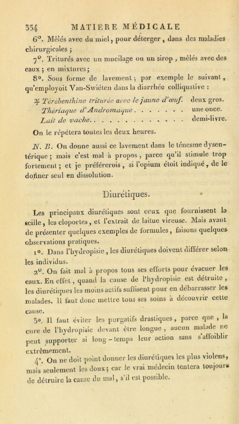 « 6^- Mêlés avec du miel, pour délerger , dans des maladies chirurgicales j Triturés avec un mucilage ou un sirop , mêlés avec des eaux 5 en mixtures ; 8°. Sous forme de lavement-, par exemple le suivant, qu’emplojoit Van-Swlcten dans la diarrhée colliquative : ^ Térébenthine triturée avec le jaune d'œuf, deux gros. Thériaque d Andromaque nue once. Lait de vache demi-livre. On le répétera toutes les deux heures. JV. B. On donne aussi ce lavement dans le ténesme dysen- térique ; mais c’est mal à propos , parce qu’il stimule trop fortement ; et je préférerois , si l’opium eloit indiqué, de le donner seul en dissolution. Diurëllques. Les principaux diurétiques sont ceux que fournissent la «cille, les cloportes, et l’extrait de laitue vireuse. Mais avant de présenter quelques exemples de formules, faisons quelques observations pratiques. lo. Dans l’hydropisie , les diurétiques doivent différer selon les individus. •3^. On fait mal à propos tous ses efforts pour évacuer les eaux. En effet, quand la cause de l’hydropisie est détruite , les diurétiques les moins actifs suffisent pour en débarrasser les malades. Il faut donc mettre tous ses soins à découvrir celte cause. 50. Il faut éviter les purgatifs drastiques, parce que , la cure de l’hydropisie devant être longue , aucun malade ne peut supporter si long - temps leur action sans s affoibhr extrêmement. 4. On ne doit point donner les diurétiques les plus violens, mais’seulement les doux 5 car le vrai médecin tentera loujour» de détruire la cause du mal, s il est possible.