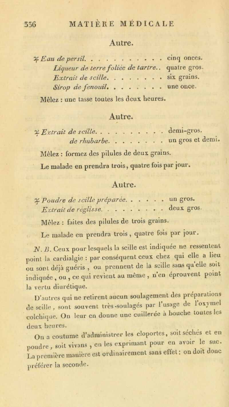 Autre. ^ Eau de persil cinq onces. Ligueur de terre foliée de tartre.. quatre gros. Extrait de scille six grains. Sirop de fenouil une once. Mêlez ; une tasse toutes les deux heures. Autre. X Extrait de scille demi-gros. de rhubarbe un gros et demi. Mêlez : formez des pilules de deux grains. Le malade en prendra trois, quatre fois par jour. Autre. 01 Poudre de scille préparée un gros. Extrait de réglisse deux gros. Mêlez : faites des pilules de trois grains. Le malade en prendra trois, quatre fois par jour. N. B. Ceux pour lesquels la scille est indiquée ne ressentent point la cardialgie : par conséquent ceux chez qui elle a heu ou sont déjà guéris , ou prennent de la scille sans quelle soit indiquée , ou , ce qui revient au même , n’en éprouvent point la vertu diurétique. D’autres qui ne retirent aucun soulagement des préparations descille, sont souvent très-soulagés par l’usage de l oxjmel colchiijue. On leur en donne une cuillerée a bouche toutes ei> deux heures. On a coutume d’administrer les cloportes, soit séchés et en , vivais , c. les e.prinaant poue en avoir le snc. La première manière esl ordinairement sans effet ; on doit donc préférer la seconde.