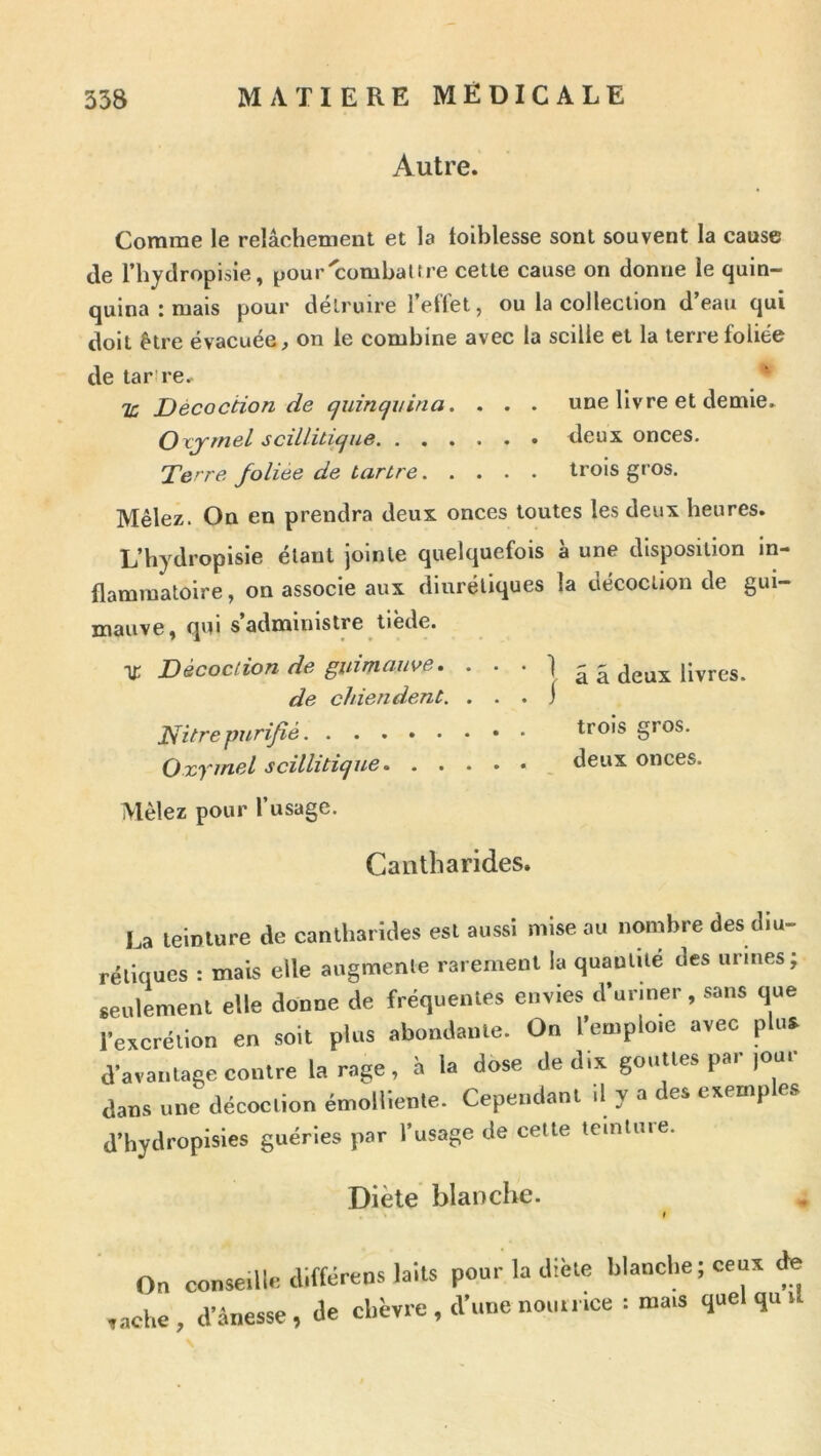 Autre. Comme le relâchement et la loiblesse sont souvent la cause (le rhydropisie, ^our'combattre cette cause on donne le quin- quina : mais pour détruire reflet, ou la collection d’eau qui doit être évacuée, on le combine avec la scille et la terre foliée de tar’re, î: Décoction de cjuincjvina. , . . une livre et demie. Oxjmel sciüüicjue deux onces. Terre foliée de tartre trois gros. Mêlez. On en prendra deux onces toutes les deux heures. L’hydropisie étant jointe quelquefois à une disposition in- flammatoire , on associe aux diurétiques la décoction de gui- mauve ^ qui s administre tiede. ■)£ Décoction de guimauve, • • * 1 â â deux livres. de chiendent. . . . j Tiltrepurifié gros. Oxymel scillitique deux onces. Mêlez pour l’usage. Cantharides. La teinture de cantharides est aussi mise au nombre des diu- rétiques : mais elle augmente rarement la quantité des urines; seulement elle donne de fréquentes envies d’uriner, sans que l’excrétion en soit plus abondante. On l’emploie avec plus d’avantage contre la rage, h la dose de dix gouttes par jour dans une décoction émolliente. Cependant il y a des exemp es d’hydropisies guéries par l’usage de celte leinluie. Diète blanche. On conseille aifférens laits pour la diète blanche; ceux ^ ,acl.e, danesse, de chèvre, d’une nou.rice : mais quel qu ,