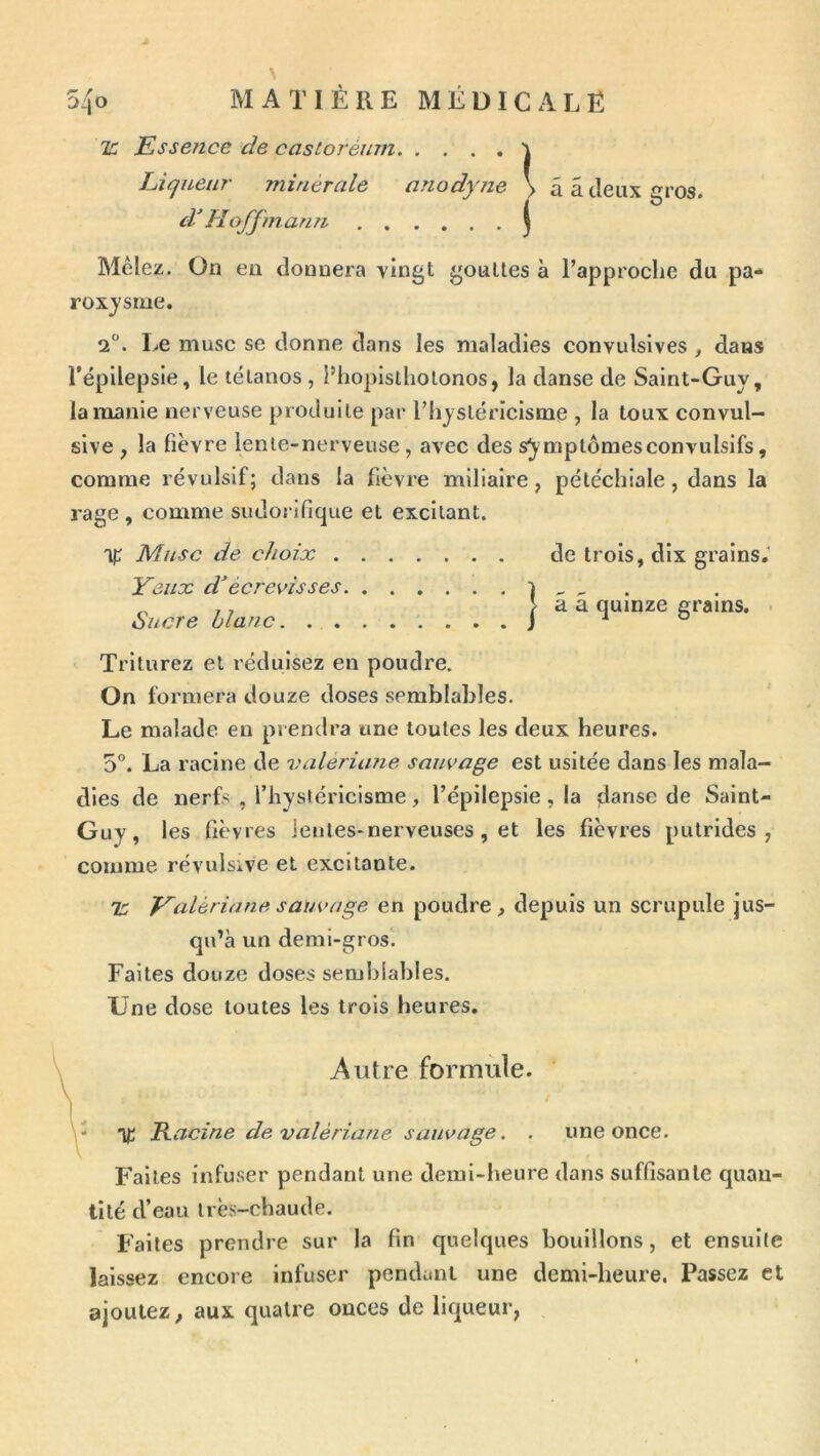 ir. Essence de castoréum i Liqueur minérale anodyne > ââ Jeux gros. d'Hoffmann j dyne Mêlez. On en donnera vingt gouttes à Tapproclie du pa- roxysme. 2°. Le musc se donne dans les maladies convulsives , dans l’épilepsie, le tétanos , l’hoplslholonos, la danse de Saint-Guy, la manie nerveuse produite par riiystériclsme , la toux convul- sive , la fièvre lente-nerveuse, avec des symptômes convulsifs, comme révulsif; dans la fièvre miliaire, pétéchiale, dans la rage , comme sudorifique et excitant. 'yr Musc de choix de trois, dix grains.' Yeux décrevisses 1 - - Sucre blanc 1 “ gr„ns. . Triturez et réduisez en poudre. On formera douze doses semblables. Le malade eu prendra une toutes les deux heures. 5. La racine de valerûme sauvage est usitée dans les mala- dies de nerfs , l’hysléricisme , l’épilepsie , la danse de Saint- Guy , les fièvres lentes-nerveuses, et les fièvres putrides, comme révulsive et excitante. 'K f^aléria ne sauvage en poudre, depuis un scrupule jus- Failes infuser pendant une demi-heure dans suffisante quan- tité d’eau très-chaude. Faites prendre sur la fin quelques bouillons, et ensuite laissez encore infuser pendant une demi-heure. Passez et ajoutez, aux quatre onces de liqueur, qu’à un demi-gros. Faites douze doses semblables. Une dose toutes les trois heures. - % Racine devalériarie sauvage. . une once. Autre formule.