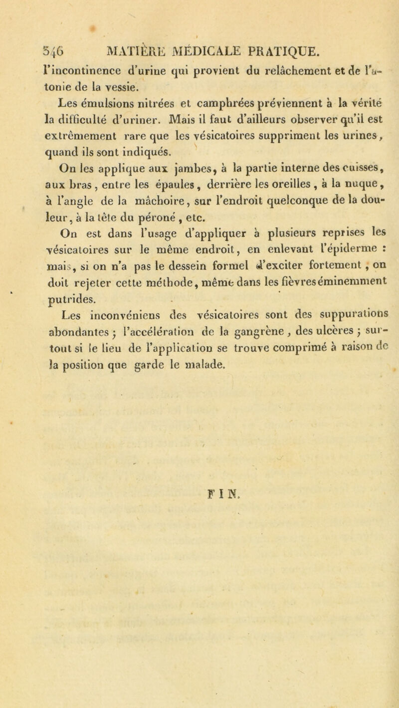 l’incontinence d’urine qui provient du relâchement et de l'a- tonie de la vessie. Les émulsions nitrées et camphrées préviennent à la vérité la difficulté d’uriner. Mais il faut d’ailleurs observer qu’il est extrêmement rare que les vésicatoires suppriment les urines, quand ils sont indiqués. On les applique aux jambes y à la partie interne des cuisses, aux bras , entre les épaules, derrière les oreilles , à la nuque, à l’angle de la mâchoire, sur l’endroit quelconque de la dou- leur, à la tête du péroné , etc. On est dans l’usage d’appliquer à plusieurs reprises les ■vésicatoires sur le même endroit, en enlevant l’épiderme : mais, si on n’a pas le dessein formel 4’exciter fortement, on doit rejeter cette méthode, même dans les fièvres éminemment putrides. Les Inconvéniens des vésicatoires sont des suppurations abondantes ^ l’accélération de la gangrène , des ulcères 3 sur- tout si (e Heu de l’application se trouve comprimé à raison de la position que garde le malade. FIW.