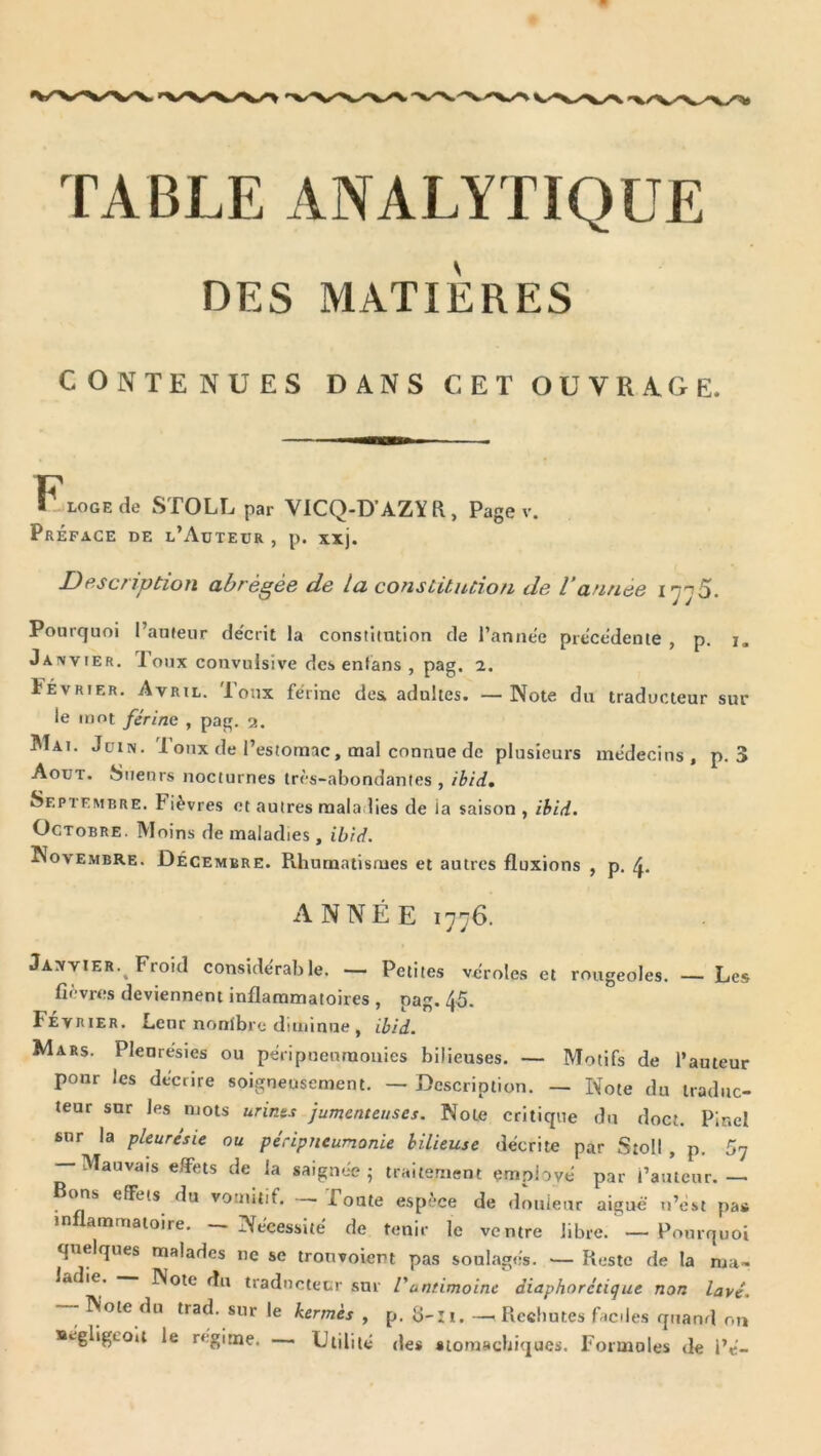 TABLE ANALYTIQUE DES MATIERES contenues dans cet ouvrage. llLOGEde STOLL par VICQ-D’AZYR, Page v. Préface de l’Auteur , p. xij. Description abrégée de la constitution de l’année l’jjS. Pourquoi l’aufeur décrit la constimtion de l’année précédente , p. j. Janvier, loux convulsive des enfans , pag, 2. Février. Avril. Toux férine dex adultes. —Note du traducteur sur le mot férine , pag. 2. Mai. Juin. 1 oux de l’estomac, oaal connue de plusieurs médecins, p, 3 Août. Sueurs nocturnes très-abondantes, ibidm Septembre. Fièvres et autres raala lies de ia saison , ihid. Octobre. Moins de maladies, ibtd. Novembre. Décembre. Rhumatismes et autres fluxions , p. ANNÉE 1776. Janvier.^ Froid considérable. — Petites véroles et rougeoles. — Les fièvres deviennent inflammatoires , pag. 45. Février. Leur nonïbre diminue , ibid. Mars. Pleurésies ou péripnenraouies bilieuses. — Motifs de l’auteur pour les décrire soigneusement. — Description. — Note du traduc- teur sur les mots urints jumenteuscs. Note critique du doct. Pinel sur la pleurésie ou péripneumonie bilieuse décrite par Stoll , p. 57 — Mauvais effets de la saignée 5 traitement employé par l’auteur.— Bems effets du vomitif. Foute espèce de douieur aiguë n’ést pas inflammatoire. — Nécessité de tenir le ventre libre. — Pourquoi quelques malades ne se tronvoicm pas soulagés. — Reste de la ma- ladie. Note du traducteur sur l'antimoine diaphorétique non lavé. — Note du trad. sur le kermès , p. 8-I1. — Rechutes faciles quand on