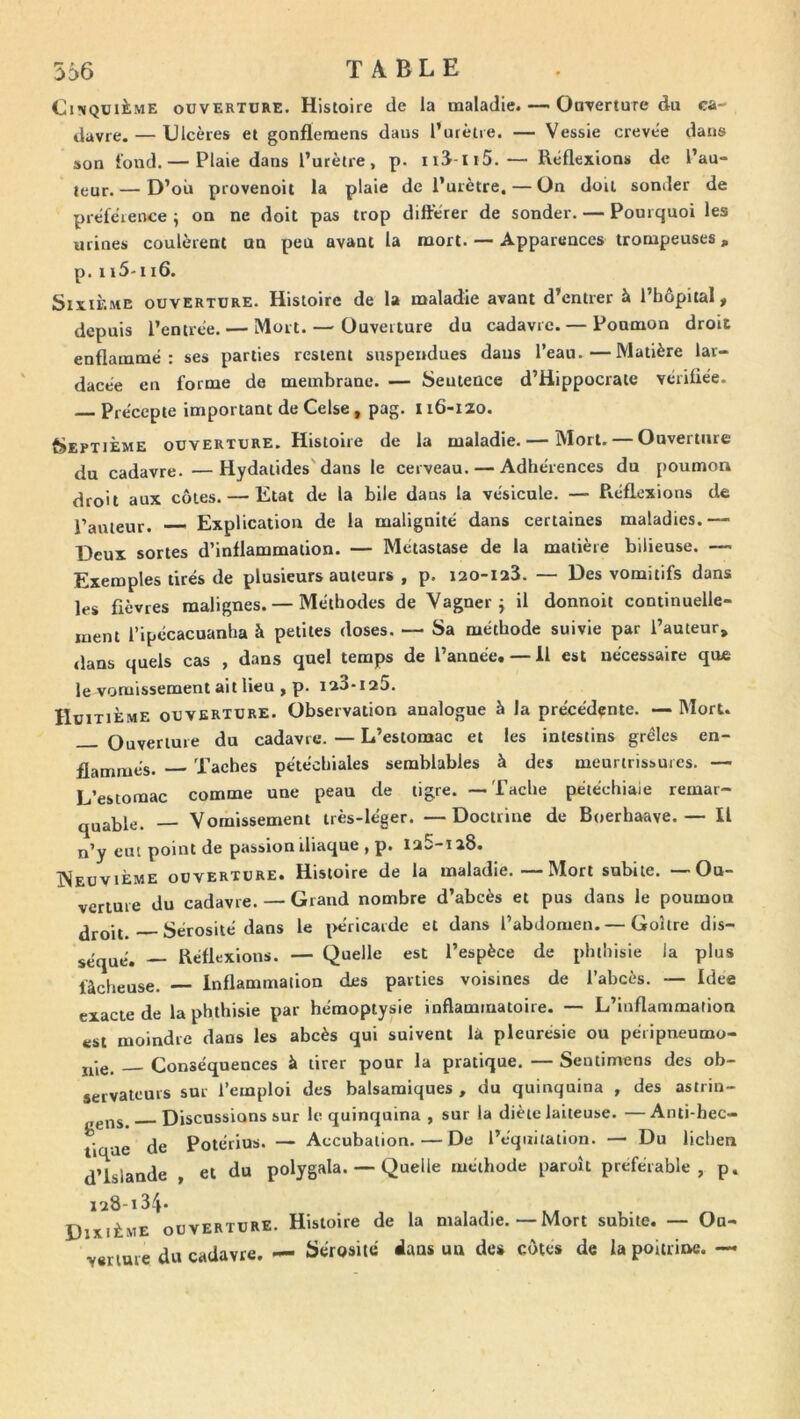 Cinquième ouverture. Histoire de la maladie. — Ouverture du ca- davre.— Ulcères et gonflenaens dans l’utètre. — Vessie crevée dans son fond. — Plaie dans l’urètre, p. iid-iiS.— Réflexions de l’au- leur. — D’ou provenoit la plaie de l’urètre, — On doit sonder de préférence ÿ on ne doit pas trop différer de sonder. — Pourquoi les urines coulèrent on peu avant la mort. — Apparences trompeuses, p. 115-ii6. Sixième ouverture. Histoire de la maladie avant d’entrer à l’bôpital, depuis l’entrée. — Mort. — Ouverture du cadavre. — Poumon droit enflammé: ses parties restent suspendues dans l’eau.—Matière lar- dacée en forme de membrane. — Sentence d’Hippocrate vérifiée. Précepte important de Celse, pag. 116-120. Septième ouverture. Histoire de la maladie. — Mort. — Ouverture du cadavre. —Hydatides'dans le cerveau. — Adhérences du poumon droit aux côtes. — Etat de la bile dans la vésicule. — Réflexions de l’auteur. ■— Explication de la malignité dans certaines maladies.— Deux sortes d’inflammation. — Métastase de la matière bilieuse. — Exemples tirés de plusieurs auteurs , p. lao-iaS. — Des vomitifs dans les fièvres malignes. — Méthodes de Yagner j il donnoit continuelle- ment l’ipécacuanha à petites doses. — Sa méthode suivie par l’auteur, <lans quels cas , dans quel temps de l’année.— H est nécessaire que le vomissement ait lieu , p. ia3-i25. Huitième ouverture. Observation analogue à la précédente. — Mort. Ouverture du cadavre. — L’estomac et les intestins grêles en- flammés. Taches pétéchiales semblables à des meurtrissures. — L’estomac comme une peau de tigre. —Tache pétéchiale remar- qjjajjle, Vomissement très-léger. —Doctrine de Boerhaave.— Il n’y eut point de passion iliaque , p. Ia5-ia8. ISeuvième ouverture. Histoire de la maladie. — Mort subite. — Ou- verture du cadavre. — Grand nombre d’abcès et pus dans le poumon Sérosité dans le |>éricardc et dans l’abdomen. — Goitre dis- séqué. — Réflexions. — Quelle est l’espèce de phthisie la plus fâcheuse. Inflammation des parties voisines de l’abcès. — Idee exacte de la phthisie par hémoptysie inflamtnatoire. — L’inflammation est moindre dans les abcès qui suivent là pleuresie ou péripneumo- jp,e, Conséquences à tirer pour la pratique. — Sentimens des ob- servateurs sur l’emploi des balsamiques , du quinquina , des astrin- Discussions sur le quinquina , sur la diète laiteuse. —Anti-hec- tique de Potérius. — Accubation. — De l’équitation. — Du lichen d’Islande , et du polygala. — Quelle méthode paroît préférable, p. iu8-i34* Dixième ouverture. Histoire de la maladie.—Mort subite. — Ou- verture du cadavre. — Sérosité dans un de# côtes de la poitriiwî. —