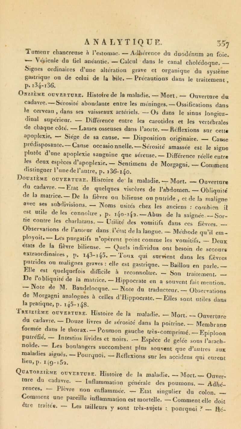 Tumenr cbancrense h l’esiomac. — AdJierence dn duodénum an foie. — Vc(>icide du üel anéantie.—Calcul dans le canal cholédoque. Signes ordinaires d’une alteration grave et organique du système gastrique ou de celui de la bile. — Précautions dans le traitement p. 134-136. OîiziÈME oüvEnTüRE. Histoire de la maladie. — Mort.— Ouverture du cadavre, — Sérosité abondante entre les méninges. — Ossifications dans le cerveau , dans ses vaisseaux artériels. — Os dans le sinus longitu- dinal supérieur. — Différence entre les carotides et les vertébrales de chaque côté, — Lames osseuses dans l’aorte.—Réflexions sur cett« apoplexie. — Siège de sa cause. — Disposition originaire. —- Casse prédisposante—Cause occasionnelle. — Sérosité amassée est le signe plutôt d’une apoplexie sanguine que séreuse. — Différence réelle entre les deux espèces d’apoplexie. — Sentimens de Morgagni. — Comment distinguer l’unedel’autre, p. i36-i4o. Douzième ouverture. Histoire de* la maladie. — Mort. — Ouverture du cadavre.— Etat de quelques viscères de l’abdomen. — Obliquité de la matrice.—De la fièvre ou bilieuse ou putride , et de la maligne avec ses subdivisions. — Noms usités chez les anciens : combien il est utile de les connoître , p, i4o-i4a. — Abus de la saignée. — Sor- tie contre les charlatans. — Utilité des vomitifs dans ces fièvres. Observations de l’auteur dans l’état de la langue. — Méthode qu’il em- ployoït. —Les purgatifs n’opèrent point comme les vomitifs. — Deux états de la fièvre bilieuse. — Quels individus ont besoin de secours extraordinaires, p. 143-145. — Toux qui survient dans les fièvre.*! putrides ou malignes graves : elle est gastrique. — Baillou en parle. — Elle est quelquefois difficile h reconnoîire. - Son traitement. — De I obliquité de la matrice. - Hippocrate en a souvent fait mention. Note de M. Baudelocque. — Note du traducteur. — Observations de Morgagni analogues à celles d’Hippocrate. - Elles sont utiles dans la pratique, p. i45-i48. Treizième ouverture. Histoire de la maladie. — Mort. — Ouverture du cadavre. — Douze livres de sérosité dans la poitrine. — Membrane formée dans le thorax.—Poumon gauche très-comprimé. — Epiploon putréfié. -- Intestins livides et noirs. — Espèce de gelée sons l’arach- noide. — Les boulangers succombent pins souvent que d’autres aux ma ar ies aiguës. Pourquoi. — Réflexions sur les accidens qui curent lieu, p. 149.,5.,. Quatorzième ouverture. Histoire de la maladie. — Mort Ouver- ture du cadavre. Inflammation générale des poumons. — Adhé- rences. Plèvre non enflammée. — Etal singulier du colon. —. Comment une pareille inflammation est mortelle. — Comment elle doit être traitée. Le^ tailleurs y sont très-sujets : pourquoi ? Hé-