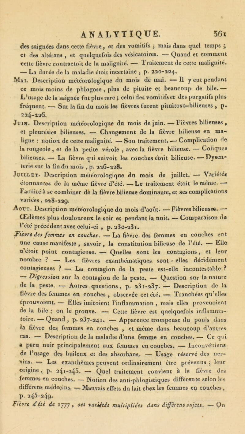 des saigncfes dans cette fièvre, et des vomitifs j mais dans quel temps ; et des altérans , et quelquefois des vésicatoires. — Quand et comment cette fièvre contractoit de la malignilé. — 1 railement de cette malignité. — La diire'e de la maladie e'toit incertaine , p. 220-224. Mai. Description me'téorologique du mois de mai. Il y ent pendant ce mois moins de phlogose , plus de pituite et beaucoup de bile. — L’usage de la saignée fut plus rare ; celui des vomitifs et des purgatifs plus fréquent. — Sur la fin du mois les fièvres furent pituitoso-bilieuses , p. 224-226. Juin. Description météorologique du mois de juin. — Fièvres bilieuses , et pleurésies bilieuses. — Changement de la fièvre bilieuse en ma- ligne : notion de cette malignité. —Son traitement.Complication de. la rongeole, et de la petite vérole , avec la fièvre bilieuse. — Coliques bilieuses.— La fièvre qui suivoit les couches étoit bilieuse. — Dysen- terie sur la fin du mois , p. 226-228. Juillet. Description météorologique du mois de juillet. — Variétés étonnantes de la meme fièvre d'été.—Le traitement étoit le meme.—■ Facilité SC combiner dè la fièvre bilieuse dominante, et ses complications variées, 228-229. Août. Description météorologique do mois d’août. — Fièvres bilieuses. —■ Œdèmes plus douloureux le soir et pendant la nuit» — Comparaison de l’été précédent avec celui-ci , p. a3o-23i. fièvre des femmes en couches. -—La fièvre des femmes en couches eut une cause manifeste , savoir , la constitution bilieuse de l’été. — Elle n’éloit point contagieuse. — Quelles sont les contagions, et leur nombre ? — Les fièvres exanthématiques sont - elles décidément contagieuses ? — La contagion de la peste est-elle incontestable ? — Digression sur la contagion de la peste, — Question sur la nature de la peste. — Autres questions, p. 231-237. — Description de la fièvre des femmes en couches, observée cet été. —• Tranchées qu’elles éprouvoient. — Elles imitoient l’inflammation , mais elles provenoient de la bile : ou le prouve. — Cette fièvre est quelquefois inflamma- toire.— Quand, p. 237-241. — Apparence trompeuse do pouls dans la fièvre des femmes en conches , et meme dans beaucoup d’autres cas. — Description de la maladie d’une femme en couches. — Ce qui a paru nuir principalement aux femmes en conches. — Inconvéniens de l’nsage des huileux et des absorbans. — Usage réservé des ner- vins. — Les exanthèmes peuvent ordinairement être prévenus; leur origine , p. 241-245. —- Quel traitement convient à la fièvre des femmes en couches. — Notion des anti-phlogistiques différente selon les différens médeçins,. — Mauvais effets du lait chez les femmes ep couches, p. 245-249. Fievre d'été de 1777, ses variétés multipliées dans différens sujets. —On