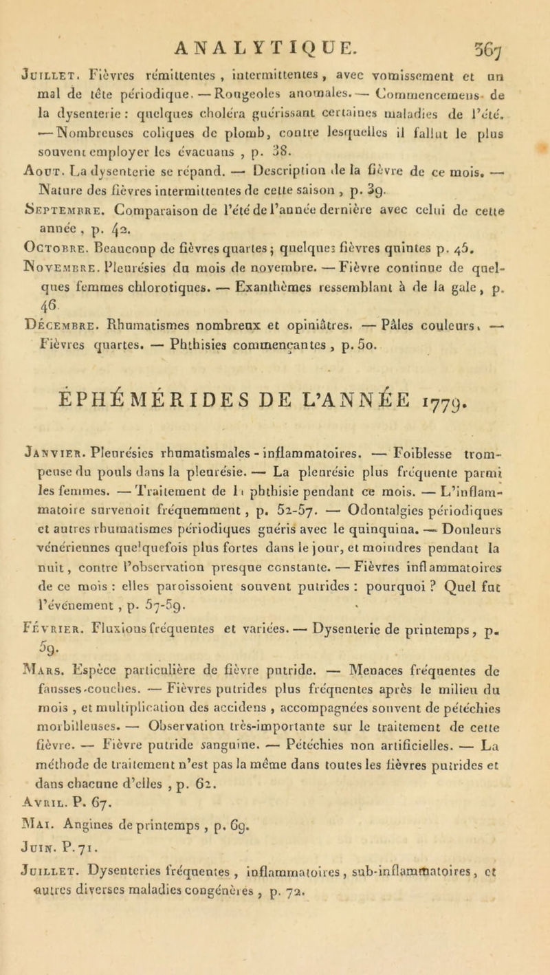 Juillet. Flcvies remiltcntes , hitermitterues , avec vomissement et on mal de tête périodique.—Rougeoles anomales.— Commcncemeus-de la dysenterie : quelques choléra guérissant certaines maladies de l’été. >—Nombreuses coliques de plomb, contre lesquelles il fallut le plus souvent employer les évacuaus , p. aS. Août. La dysenterie se répand. —• Description «le la fièvre de ce mois. — Nature des fièvres intermittentes de cette saison , p. Sg. ^Septembre. Comparaison de l’été de l’année dernière avec celui de cette année , p. tjn. Octobre. Beaucoup de fièvres quartes ; quelques fièvres quintes p. 46. Novembre. Blcurésies du mois de novembre.—Fièvre continue de quel- ques femmes chlorotiques. — Exanthèmes ressemblant à de la gale, p. 46 Décembre. Rhumatismes nombreux et opiniâtres. —Pâles couleurs» — Fièvres quartes. — Phthisies commençantes, p. 5o. ÉPHÉMÉRIDES DE L’ANNÉE 177g. Janvier. Pleurésies rhumatismales - inflammatoires. —Foiblesse trom- peuse du pouls d.ans la plenrésie. — La pleurésie plus fréquente parmi les femmes. —Traitement de li phthisie pendant ce mois. —L’inflam- matoire snrvenoit fréquemment , p. 5z-5j. — Odontalgies périodiques et antres rhumatismes périodiques guéris avec le quinquina. —. Douleurs vénériennes qnc'qucfois plus fortes dans le jour, et moindres pendant la nuit, contre l’observation presque constante. — Fièvres inflammatoires de ce mois : elles paroissoient souvent putrides : pourquoi ? Quel fut l’événement , p. 5']-5q. Février. Fluxions fréquentes et variées. — Dysenterie de printemps, p. 5g. Mars. Espèce particulière de fièvre putride. — Menaces fréquentes de fausses-couches. —Fièvres putrides plus fréquentes après le milieu du mois , et multiplication des accidens , accompagnées souvent de pétéchies morbilleuses. — Observation très-importante sur le traitement de cette fièvre. — Fièvre putride sanguine. — Pétéchies non artificielles. — La méthode de traitement n’est pas la même dans toutes les fièvres putrides et dans chacune d’elles , p. 62. Avril. P. C7. Mai. a ngines de printemps , p. 6g. Juin. P.71. Juillet. Dysenteries fréquentes , inflammatoires , sub-inflammatoires, et «utres diverses maladies congénères , p. 7a.