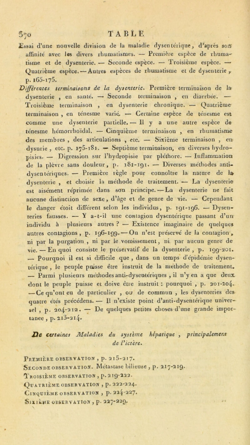 T A B L E 5^0 £i>sai d’une nouvelle division de la maladie dysentérique, d’après soA affinité avec les divers rhumatismes. — Première espèce de ihuma-- tisrae et de dysenterie. — Seconde espèce. — Troisième espèce. — Quatrième espèce. — Autres espèces de rhumatisme et de dysenterie y p. iGS-iyS. Differmtes terminaisons de la dysenterie. Première terminaison de la- dysenterie , en santé. —- Seconde terminaison , en diarrhée. — Troisième terminaison , en dysenterie chronique. — Quatrième terminaison , en ténesme varié, •— Certaine espèce «le ténesme est comme une dysenterie partielle.— 11 y a une autre espèce de ténesme hémorrhoïdal. — Cinquième terminaison , en rhumatisme des membres , des articulations , etc. — Sixième terminaison , en dysurie , etc. p. tyS-iSr. — Septième terminaison, en diverses hydro- pisies. — Digression sur l’hydropisie par pléthore. — Inflammation de la plèvre sans douleur, p. 181-191, ■— Diverses méthodes anti- dysentériques. — Première règle pour connoître la nature de 1» dysenterie , et choisir la méthode de traitement. — La dysenterie est aisément réprimée dans son principe.—La dysenterie ne fait aucune distinction de sexe, d’àge et de genre de vie. — Cependant le danger étoit différent selon les individus, p. 191-196. -—Dysen- teries fausses. — Y a-t-il une contagion dysentérique passant d’un individu à plusieurs autres ? — Existence imaginaire de quelques autres contagions, p. 196-199. — On n’est préservé de la contagion, ni par la purgation , ni par le vomissement, ni par aucun genre de vje.—En quoi consiste le préservatif de la dysenterie, p. 199-201. Pourquoi il est si difficile que , dans un temps d’épidémie dysen- térique , le peuple paisse être instruit de la méthode de traitement. — Parmi plusieurs métliodes anli-dyseutériques , il n’y en a que deux dont le peuple puisse et doive être instruit : pourquoi , p. 201-204. — Ce qu’ont eu de particulier , ou de commun , les dysenteries des quatre étés précédens. — Il n’existe point d’anti-dysentérique univer- sel , p. 204-212. — De quelques petites choses d’une grande impot- lanee , p. 2i3-2i4- Jie certaines Maladies du système hépatique , principalement de ^ictère. Première observation , p. 215-217. Secondeobservaïion. Métastase bilieuse , p. 217-219. Troisième observation , p. 219-122. Quatrième OBSERVATION , p. 222-224. Cinquième observation , p. 224-227, iSlXlkME OBSERVATIOÎI , p. 227-229.