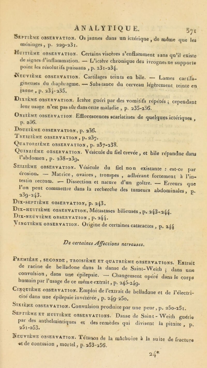 ANALYTIQUE. 5^1 Septième OBSERVATION. Os jaunes dans un icte'riqne , de même que les méningés, p. 22g-23i. Huitième observation. Certains viscères s’enflamment sans qn’il existe de signes (l’inflammation, — L’ictère chronique des ivrognes ne supporte point les résolutifs puissans , p. 23i-a34* ^^eüviÈme observation. Cartilages teints en bile. — Lames cartila- gineuses du diaphragme.Subs tance du cerveau légèrement teinte en jaune , p. a3f-a35. Dixième observation. Ictère guéri par des vomitifs répétés; cependant leur usage n’est pas sûr dans cette maladie , p. 235-236, Onzième observation Efflorescences scarlatines de quelques ictériques p. 236. * Douzième observation, p. 236. Treizième observation , p. 237. Quatorzième observation , p. 257-238. Quinzième observation. Vésicule du fiel crevée , et bile répandue dans l’abdomen, p. 238-239, SeuiÈme observation. Vésicule du fiel non existante ; est-ce par érosion. — Matrice, ovaires, trompes , adhérant fortement à l’in- testin rectum. — Dissection et nature d’un goitre, Erreurs que l’on peut commettre dans la recherche des tumeurs abdominales, n. 239-243. Dix-septième observation, p, 2.43. Dix-huitieme observation. Métastases bilieuses , p. 243-244. Dix-neuvième observation , p. 244» yiNGTiÈME OBSERVATION. Origine de certaines cataractes , p. 244 De certaines Affections nerveuses. Première , seconde , troisième et quatrième observations. Extrait de racine de belladone dans la danse de Saint-W^eith ; dans une convulsion, dans une épilepsie. - Changement opeVé dans le corps humain par 1 usage de ce même extrait, p, 246-249. Cinquième OBSERVATION. Emploi de l’extrait de belladone et de l’électri- cité dans une épilepsie invétérée, p. 249 25o. Sixième observation. Convulsion produite par une peur , p. aSWSi. Septième ET huitième observations. Danse de Saint-Weith guérie paj- des anthelmintiques et des remèdes qui divisent la pituite p 231-253. * Neuvième observation. Tétanos de la mâchoire à la suite de fracture et de contusion , mortel, p. 253-a56. 24*