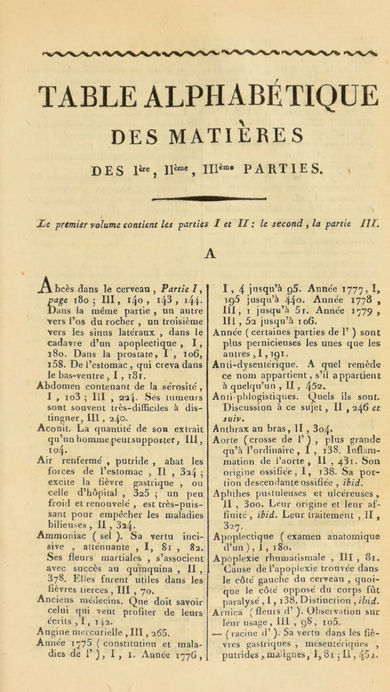 TABLE ALPHABÉTIQUE DES MATIÈRES DES 1', PARTIES. » ZjC premier volume contient les parties I et' II : le second , la partie Ht, A A. bcès dans le cerveau , Partie I, ^ge 1805 III, 14®» *4^ > ^44- Dans la même partie , un autre vers i’os du rocher , on troisième vers les sinus late'raux , dans ie cadavre d’un apoplectique , I, 180. Dans la prostate, I , 106, i58. De l’estomac , qui creva dans le bas-ventre , I , i8r. Abdomen contenant de la fie'rositê , I , lo3 ; III , 2^4. Ses tumeurs sont souvent très-difficiles à dis- lingner, III, 240. Aconit. La quantité' de son extrait qu’un homme peut supporter, 111, 104. Air renferme' , putride , abat les forces de l’estomac , Il , 824 ÿ excite la fièvre gastrique , ou celle d’hôpital , 325 ^ un peu froid et renouvelé , est très-puis- sant pour empêcher les maladies bilieuses , II , 324. Ammoniac ( sel ). Sa vertu inci- sive , atténuante ,1, 81 , 82. Ses fleurs martiales , s’associent avec succès au quinquina , II , 378. Eli es forent utiles dans les fièvres tierces , III , 70. Anciens méuecins. Que doit savoir celui qui veut profiter de leurs écrits , 1, 142. Angine mercurielle , 111,265. Année 1775 ( constitution et mala- dies de 1’ ) , 1 , I. Année 1776 , 1, 4 jnsqu’à g5. Année 1777, I, 195 jusqu’à 44^' Année 1778 , III, 1 jusqu’à 5r. Année 1779, 111,62 jusqu’à Î06. Année ( certaines parties de 1’ ) sont plus pernicieuses les unes que les autres , 1,191. Anti-dysentérique. A quel remède ce nom appartient, s’il appartient à quelqu’un , II , 452. Anti phlogistiques. Quels ils sont. Discussion à ce sujet, II , 246 et suiv. Anthrax au bras, II , 3o4» Aorte (crosse de 1’) , plus grande qu’à l’ordinaire , I , i38. Inflam- mation de l’aorte. Il , 481. Son origine ossifiée, 1, i38. Sa por- tion descendante ossifiée , ibid. Aphihes pustuleuses et ulcéreuses, il , 3oo. Leur origine et leur af- finité , ibid. Leur traitement , II , 327. Apoplectique ( examen anatomique d’un ), 1, 180. Apoplexie rhumatismale , III , 8r. Cause de l’apoplexie trouvée dans le côté gauche du cerveau , quoi- que le côté opposé du corps fût paralysé , 1, i38. Distinction , ibid. Arnica (fleurs d’). Observation sur leur usage, 111 , 98, io5. — ( racine d’). Sa vertu dans les fiè- vres gastriques , meseutériqùes , putrides , maugnes, 1, 81 j li, 45j.