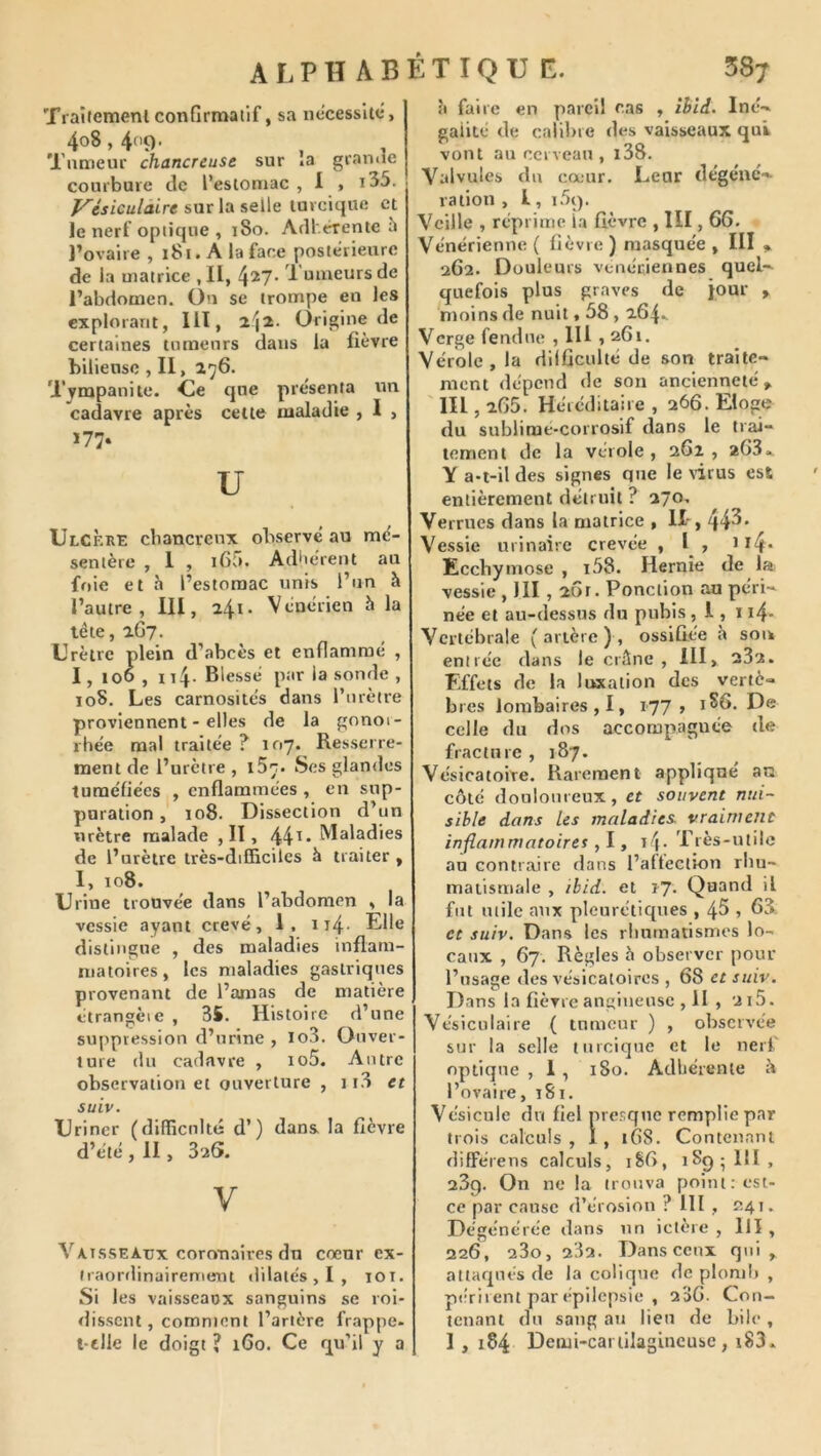 TraÎJemenlconfirmatif, sa nécessite*, 408,409. Tumeur chancreuse sur »a granue courbure de l’estomac , 1 , t35. y'ésiculcùre sur la selle tureique et le nerf optique , 180. Adlérente l’ovaire , 181. A la face postérieure de la matrice ,11, 427* Tumeurs de l’abdomen. On se trompe en les explorant, Ilï, 24^- Origine de certaines tumeurs dans la fièvre hiliensc , II, 276. Tympanite. Ce que présenta un cadavre après cette maladie , 1 , ï77. U Ulcère cbancrcnx observé au mé- sentère , 1 , i65. Adulèrent au foie et à l’estomac unis l’un h l’autre, III, 241* Vénérien h la léte, 2G7. Urètre plein d’abcès et enflammé , I, too , 114- Blessé par la sonde , 108. Les carnosités dans rurètre proviennent - elles de la gnnoi- rhée mal traitée ? 107. Resserre- ment de l’urètre , iSc. Ses glandes tuméfiées , enflammées , en sup- puration , 108. Dissection d’un urètre malade ,11, 44^* IVIaladies de l’urètre très-difficiles h traiter , 1, 108. Urine trouvée dans l’abdomen , la vessie ayant crevé, 1. 114. Elle distingue , des maladies inflam- matoires, les maladies gastriques provenant de l’amas de matière ctrangèie , 35. Histoire d’une suppression d’urine , lo3. Ouver- ture du cadavre , io5. Autre observation et ouverture , 113 et suiv. Uriner (difficulté d’) dans la fièvre d’été , II, 32S. V Vaisseaux coronaires du cœur ex- traordinairement dilatés,!, lOT. Si les vaisseaox sanguins se roi- dissent, comment l’artère frappe, l-elle le doigt ? 160. Ce qu’il y a à faire en pareil cas , ihiâ. Iné-. gaiité de calibre des vaisseaux qui vont an cerveau, i38. Valvules du cœur. Leur dégéne-^ ration , l, 1.59. Veille , réprime ia fièvre , III, 66. Vénérienne ( fièvre ) masquée , III » 262. Douleurs venéciennes quel-- quefois plus graves de jour » moins de nuit, 58,264. Verge fendue , IH , 261. Vérole, la difficulté de son traite- ment dépend de son ancienneté, lll, 265. Héréditaire , 266. Eloge du sublime-corrosif dans le trai- tement de la vérole , 262 , *63.. Y a-t-il des signes que le \irus est entièrement détruit ? 270, Verrues dans la matrice , IX-, 44^* Vessie urinaire crevée , I , 114. Ecchymose , i58. Hernie de la vessie , III , 261. Ponction au péri- née et au-dessus du pubis , 1, ï i4- Vcrtébrale (artère), ossifiée h soœ entrée dans le crâne, HI> 232. Effets de la luxation des vertè- bres lombaires, I, 177 , 1^6. De celle du dos accompagnée de fracture , 187. Vésicatoire. Rarement appliqué an côté douloureux, et souvent nui- sible dans les maladies, vraiment inflammatoires ,l t i4- Très-utile au contraire dans l’aÜection rhu- matismale , ibid. et tj. Quand il fut mile aux pleurétiques , 4^ , 65. et suiv. Dans les rliurnatismcs lo- caux , 67. Règles fl observer pour l’usage des vésicatoires , 68 et suiv. Dans la fièvre angineuse , H , 2i5. Vésiculaire ( tumeur ) , observée sur la selle tureique et le nerf optique , 1 , 180. Adhérente f» l’ovaire, 181. Vésicule du fiel presque remplie par trois calculs, 1, 168. Contenant difFérens calculs, 186, 1S95III, 23g. On ne la trouva point: est- ce par cause d’érosion ? lll , 241. Dégénérée dans un ictère , lll , 226, 23o, 232. Danscenx qui, attaqués de la colique de plom!» , périrent par épilepsie , 236. Con- tenant du sang au lieu de bile , 1, 184 Demi-cartilagineuse, x83.