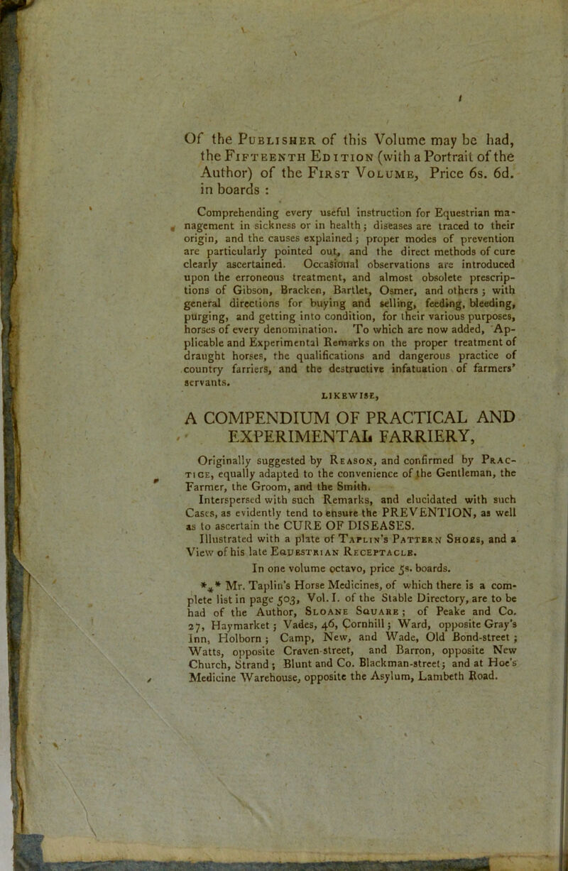 I : Of the Publisher of this Volume may be had, the Fifteenth Ed ition (with a Portrait of the Author) of the First Volume, Price 6s. 6d. in boards : Comprehending every useful instruction for Equestrian ma- , nagement in sickness or in health; diseases are traced to their origin, and the causes explained; proper modes of prevention are particularly pointed out, and the direct methods of cure clearly ascertained. Occasional observations are introduced upon the erroneous treatment, and almost obsolete prescrip- tions of Gibson, Bracken, Bartlet, Osmer, and others ; with general directions for buying and selling, feeding, bleeding, purging, and getting into condition, for their various purposes, horses of every denomination. To which are now added, Ap- plicable and Experimental Remarks on the proper treatment of draught horses, the qualifications and dangerous practice of country farriers, and the destructive infatuation of farmers’ servants. LIKEWISE, A COMPENDIUM OF PRACTICAL AND EXPERIMENTAL FARRIERY, Originally suggested by Reason, and confirmed by Prac- tice, equally adapted to the convenience of the Gentleman, the Farmer, the Groom, and the Smith. Interspersed with such Remarks, and elucidated with such Cases, as evidently tend to ensure the PREVENTION, as well as to ascertain the CURE OF DISEASES. Illustrated with a plate of Tallin’s Pattern Shoes, and a View of his late Equestrian Receptacle. In one volume octavo, price 5s. boards. *** Mr. Taplin’s Horse Medicines, of which there is a com- plete list in page 503, Vol. I. of the Stable Directory, are to be had of the Author, Sloane Square ; of Peake and Co. 27, Haymarket ; Vades, 46, (pornhill; Ward, opposite Gray's Inn, Holborn ; Camp, New, and Wade, Old Bond-street ; Watts, opposite Craven street, and Barron, opposite New Church, Strand ; Blunt and Co. Blackman-strcet; and at Hoe’s Medicine Warehouse, opposite the Asylum, Lambeth Road.