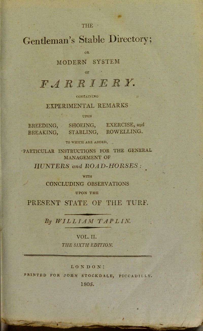 Gentleman’s Stable Directory; \ * OR MODERN SYSTEM OF farriery. containing EXPERIMENTAL REMARKS UPON BREEDING, SHOEING, EXERCISE, and BREAKING, STABLTNG, ROWELLING. TO WHICH ARE ADDED, 'PARTICULAR INSTRUCTIONS FOR THE GENERAL MANAGEMENT OF HUNTERS and ROAD-HORSES : » WITH CONCLUDING OBSERVATIONS UPON THE PRESENT STATE OF THE TURF. Bij WILLIAM TAP LIN. VOL. II. THE SIXTH EDITION. LONDON: PRINTED FOR JOHN STOCKDALE, PICCADILLY. 1805.