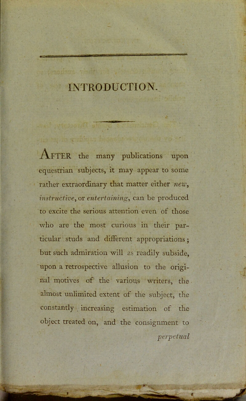 INTRODUCTION After the many publications upon . . equestrian subjects, it may appear to some rather extraordinary that matter either new, instriedtive, or entertaining, can be produced to excite the serious attention even of those who are the most curious in their par- ticular studs and different appropriations; but such admiration will as readily subside, upon a retrospective allusion to the origi- nal motives of the various writers, the almost unlimited extent of the subject, the constantly increasing estimation of the object treated on, and the consignment to _perpetual