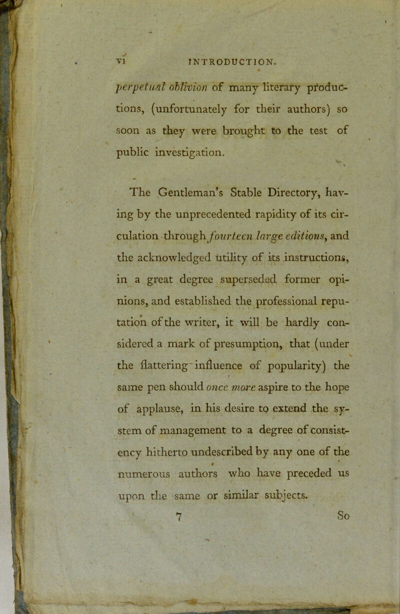 .« perpetual oblivion of many literary produc- tions, (unfortunately for their authors) so soon as they were brought to the test of public investigation. •> The Gentleman’s Stable Directory, hav- ing by the unprecedented rapidity of its cir- culation x\\toxl$v fourteen large editions, and the acknowledged utility of its instructions, in a great degree superseded former opi- nions, and established the professional repu- tation of the writer, it will be hardly con- sidered a mark of presumption, that (under the flattering-influence of popularity) the t same pen should once mwe aspire to the hope of applause, in his desire to extend the sy- stem of management to a degree of consist- ency hitherto undescribed by any one of the * 9 numerous authors who have preceded us upon die same or similar subjects.